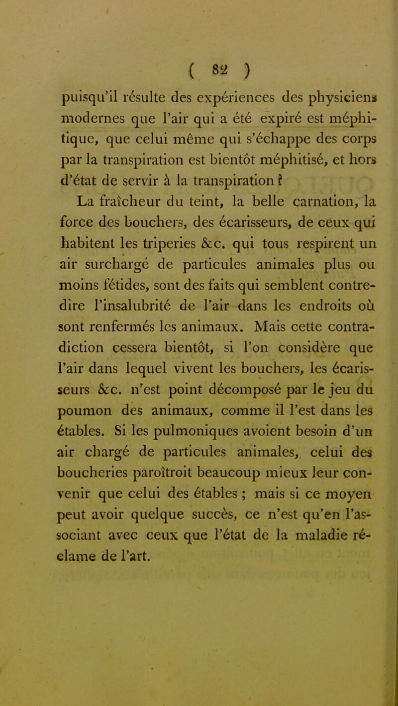 puisqu'il r6sulte des experiences des physiciens modernes que I'air qui a ete expir6 est m6phi- tique, que celui m^me qui s'^chappe des corps par la transpiration est bientot mephitis6, et hors d'etat de servir la transpiration I La fraicheur du teint, la belle carnation, la force des bouchers, des 6carisseurs, de ceux qui habitent les triperies &c. qui tous respirent un air surcharge de particules animales plus ou moins f6tides, sont des faits qui semblent contre- dire I'insalubrit^ de I'air dans les endroits ou sont renfermes les animaux. Mais cette contra- diction eessera bientot, si Ton considere que Tair dans lequel vivent les bouchers, les 6caris- seurs &c. n'est point decompose par Ic jeu du poumon des animaux, comme il Test dans les Stables. Si les pulmoniques avoient besoin d'un air charg6 de particules animales, celui des boucheries paroitroit beaucoup mieux leur con- venir que celui des Stables; mais si ce moyen peut avoir quelque succ^s, ce n'est qu'en I'as- sociant avec ceux que I'etat de la maladie re- clame de I'art.