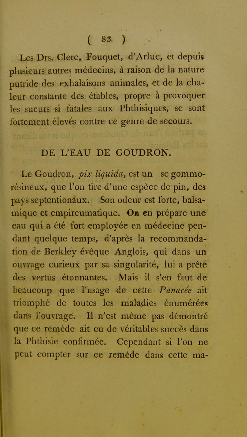 Les Drs. Clerc, Fouquet, d'Arluc, et depuis plusieurs auties m^decins, h raison de la nature putride des exhalaisons animales, et de la cha- leur constante des 6tables, propre k provoquer les sueurs si fatales aux Phthisiques, se sont fortement elev6s contre ce genre de secours. DE L'EAU DE GOUDRON. Le Goudron, pix liquids, est un sc gommo- r^sineux, que Ton tire d'une esp^ce de pin, des pays septentionaux. Son odeur est forte, balsa- mlque et empireumatique. On en prepare une eau qui a ct6 fort employ6e en m^decine pen- dant quelque temps, d'apr^s la recommanda- tion de Berkley 6veque Anglois, qui dans un ouvrage curieux par sa singularite, lui a pr^te des vertus ^tonnantes. Mais il s'en faut de beaucoup que I'usage de cette Panache ait triomph6 de toutes les maladies 6num6r6es dans I'ouvrage. II n'est m^me pas d6montr6 que ce remade ait eu de v6ritables succes dans la Phthisic confirm6e. Cependant si Ton ne peut compter sur ce remade dans cette ma-