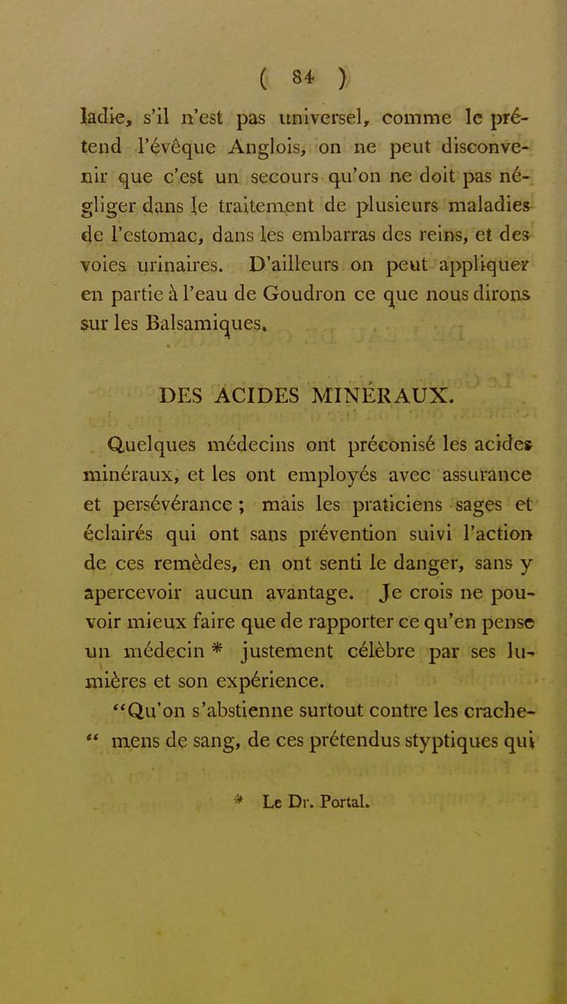 ( 8* ) kdie, s'il n'est pas universel, comme Ic pre- tend r^veque Anglois, on ne pent disconve- nir que c'est un secours qu'on ne doit j>as n6- gliger dans le traitenient de plusieurs maladies^ de restomac, dans les embarras des reins, et des voiea urinaires. D'ailleurs on peut appUqueir en partie h. I'eau de Goudron ce que nous dirons $ur les Balsamiques, DES ACIDES MINERAUX. Quelques m6decins ont preconis6 les acides mineraux, et les ont employes avec assurance et pers6v6rance; mais les praticiens sages et eclaires qui ont sans prevention suivi Taction de ces rem^des, en ont senti ie danger, sans y apercevoir aucun avantage. Je crois ne pou- voir mieux faire que de rapporter ce qu'en pensc un medecin * justement cel^bre par ses lu-» mitres et son experience. Qu'on s'abstienne surtout contre les crache« ** mens de sang, de ces pr6tendus styptiques qui * Le Dr. Portal.