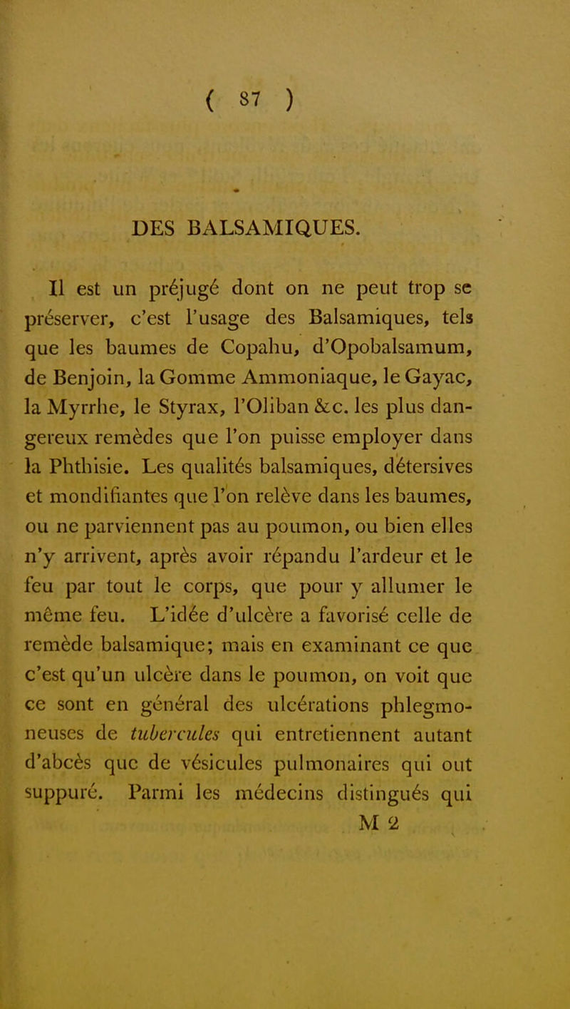 DES BALSAMIQUES. II est un pr6jug6 dont on ne peut trop sc preserver, c'est I'usage des Balsamiques, tels que les baumes de Copahu, d'Opobalsamum, de Benjoin, la Gomme Ammoniaque, le Gayac, la Myrrhe, le Styrax, I'Oliban &c. les plus dan- gereux remedes que Ton puisse employer dans la Phdiisie. Les qualit6s balsamiques, detersives et mondifiantes que Ton relive dans les baumes, ou ne parviennent pas au poumon, ou bien elles n'y arrivent, apr^s avoir r6pandu I'ardeur et le feu par tout le corps, que pour y allumer le mdme feu. L'id6e d'ulc^re a favoris6 celle de remade balsamique; mais en examinant ce que c'est qu'un ulcere dans le poumon, on voit que ce sont en general des ulcerations phlegmo- neuses de tubercules qui entretiennent autant d'abc^s que de v6sicules pulmonaires qui out suppure. Parmi les medecins distingu^s qui M 2