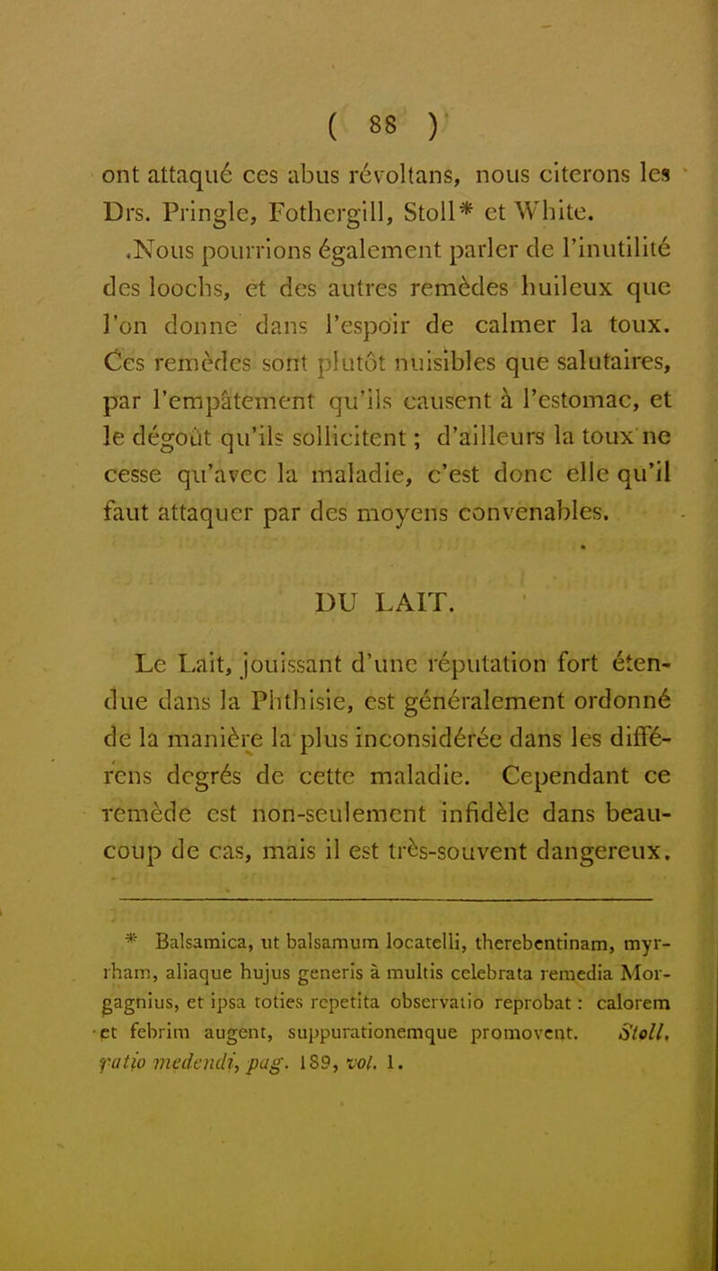 ont attaqu6 ces iibus revoltans, nous citerons les Drs. Pringle, Fothergill, StoU* et White. ,Nous pourrlons 6galement parler de rinutilit^ des loocbs, et des autres rem^des huileux que Ton donne dans res}3oir de calmer la toux. Ces remedes sont plutot nulslbles que salutaires, par I'empaitement qu'ils causent b. I'estomac, et le degoCit qu'ils sollicitent; d'ailleurs la toux ne cesse qu'avec la maladie, c'est done elle qu'il faut attaquer par des moyens convenables. DU LAIT. Le Lait, jouissant d'unc reputation fort eten- due dans la Phthisie, est gen6ralement ordonn6 de la mani^re la plus inconsid6ree dans les diff6- rens dcgr6s de cette maladie. Cependant ce remede est non-seulement infidMe dans beau- coup de cas, mais il est tr^s-souvent dangereux. * Balsamica, ut balsamum locatelli, therebcntinam, myr- rham, aliaque hujiis generis a multis celebrata reraedia Moi - gagnius, et ipsa toties rcpetita obscrvaiio reprobat: calorem ct febrim augent, suppurationemque promovent. Slcll, fatio medcndi, pug. 189, w^. 1.