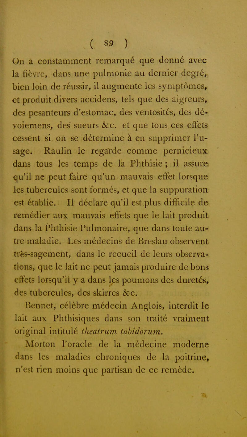 On a constamment iemarqu6 que donn6 avec la fi^ivie, dans une pulmonie au dernier degr6,; bien loin de r6ussir, il augmente les symptomes, et produit divers accidens, tels que des aigreurs, des pesanteurs d'estomac, des ventosit^s, des d6- yoiemens, des^ sueurs &c. et que tous ces effets cessent si on se determine k en supprimer I'u- sage. Raulin le regarde conime pernicieux dans tous les temps de la Pbthisie; il assure qu'il nc pent faire qu'un mauvais effet lorsque les tubercules sont formes, et que la suppuration est ^tablie. Il declare qu'il est plus difficile de rem6dier aux mauvais effets que le lait produit dans la Phtbisie Pulmonaire, que dans toute au- tre maladie, Les medecins de Breslau observent tres-sagement, dans le recueil de leurs observa- tions, que le lait ne pent jamais produire de bons effets lorsqu'il y a dans les poumons des duret6s, des tubercules, des skirres &c. Bennet, cel^bre m^decin Anglois, interdit le lait aux Phtbisiques dans son traite vraiment original intitul6 theatrum tabidorum. Morton I'oracle de la m^decine moderne dans les maladies cbroniques de la poitrine, n'est rien moins que partisan de ce remade.
