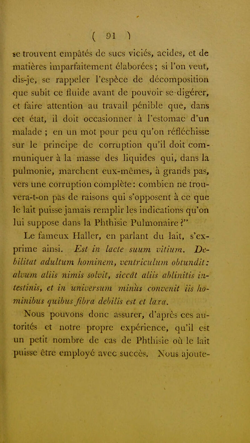 sc trouvent emp^tes de sues vici6s, acides, ct de mati^res imparfaitement 61aborees; si Ton veut, dis-je, se rappeler I'esp^cc de decomposition que subit ce fluide avant de pouvoir se dig^rer, ct faire attention au travail p6nible que, dans cet 6tat, il doit oecasionner a Testomac d'un malade ; en un mot pour peu qu'on r6fl6chisse sur le principe de corruption qu'il doit com- muniquer a la masse des liquides qui, dans la pulmonic, marchent eux-mdmes, a grands pas, vers une corruption complete: combien ne trou- vera-t-on pas de raisons qui s'opposent a ce que le lait puisse jamais remplir les indications qu'on lui suppose dans la Phthisic Pulmonaire Le fameux Haller, en parlant du lait, s'ex- prime ainsi. Est in lacte siium vitimn. De- bilitat adultum homiiuni, vcntriculum obtundil: alvum aliis nimis solvit, siccdt aliis ahlinitis in- testinis, et in universum minus convenit Us ho- minihus quihus fibra dehilis est et la.va. Nous pouvons done assurer, d'apres ces au- torites ct notre propre experience, qu'il est un petit nombre de cas de Phthisic oh le lait puisse 6tre employd; avcc succes. Nous ajoute-