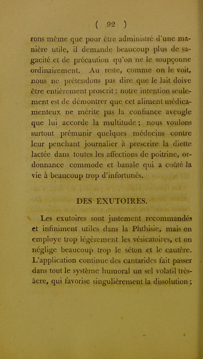rons meme que pour etre adrainistre d'une ma- niere utile, il demande beaucoup plus de sa- gacite et de pr6caution qu'on ne le soupconne ordinairement. Au reste, comme on le voit, nous ne pietendons pas dire que le lait doive 6tre entiercment proscrit: notre intention seule- ment est de demontrer que cet aliment medica- menteux ne m6rite pas la con fiance aveugle que lui accorde la multitude ; nous voulons surtout pr6munir quelques medecins centre leur penchant journalier a prescrire la diette lactee dans toutes les affections de poitrine, or- donnance commode et banale qui a coute la vie k beaucoup trop d'infortunes. DES EXUTOIRES. Les exutolres sont justement recommand^s ct infiniment utiles dans la Phthisic, mais on employe trop 16g^rement les v6sicatoires, et on n6glige beaucoup trop le seton et le cautere. L'application continue des cantaridcs fait passer dans tout le syst^me himioral un sel volatil tr^s- acre, qui favorise singuli^rcment la dissolution ;