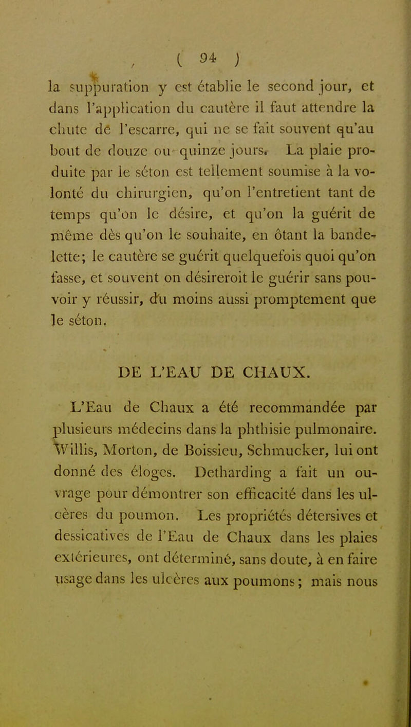 la suppuration y est etablie le second jour, et dans I'appHcation du cautere il faut attendre la chute de rescaire, qui ne se fait souvent qu'au bout de douze ou- quinze jours* La plaie pro- duite par ie s6ton est tellement soumise a la vo- lonte du chirurgien, qu'on I'entretient tant de temps qu'on le desire, et qu'on la guerit de meme d^s qu'on le souhaite, en otant la bande-- lette; le cautere se gu6rit quclquefois quoi qu'on fasse, et souvent on desireroit le guerir sans pou- voir y r6ussir, du moins aussi promptement que le s6ton. DE L'EAU DE CHAUX. L'Eau de Chaux a 6t6 recommandee par plusieurs m^decins dans la phthisic pulmonaire. Willis, Morton, de Boissieu, Schmucker, lui ont donne des 61ogcs. Detharding a fait un ou- vrage pour demontrer son efficacit6 dans les ul- eeres du poumon. Les proprietes detersives et dessicatives de I'Eau de Chaux dans les plaies exl6rieures, ont determine, sans doute, a en faire iisage dans les ulc^;res aux poumons; mais nous