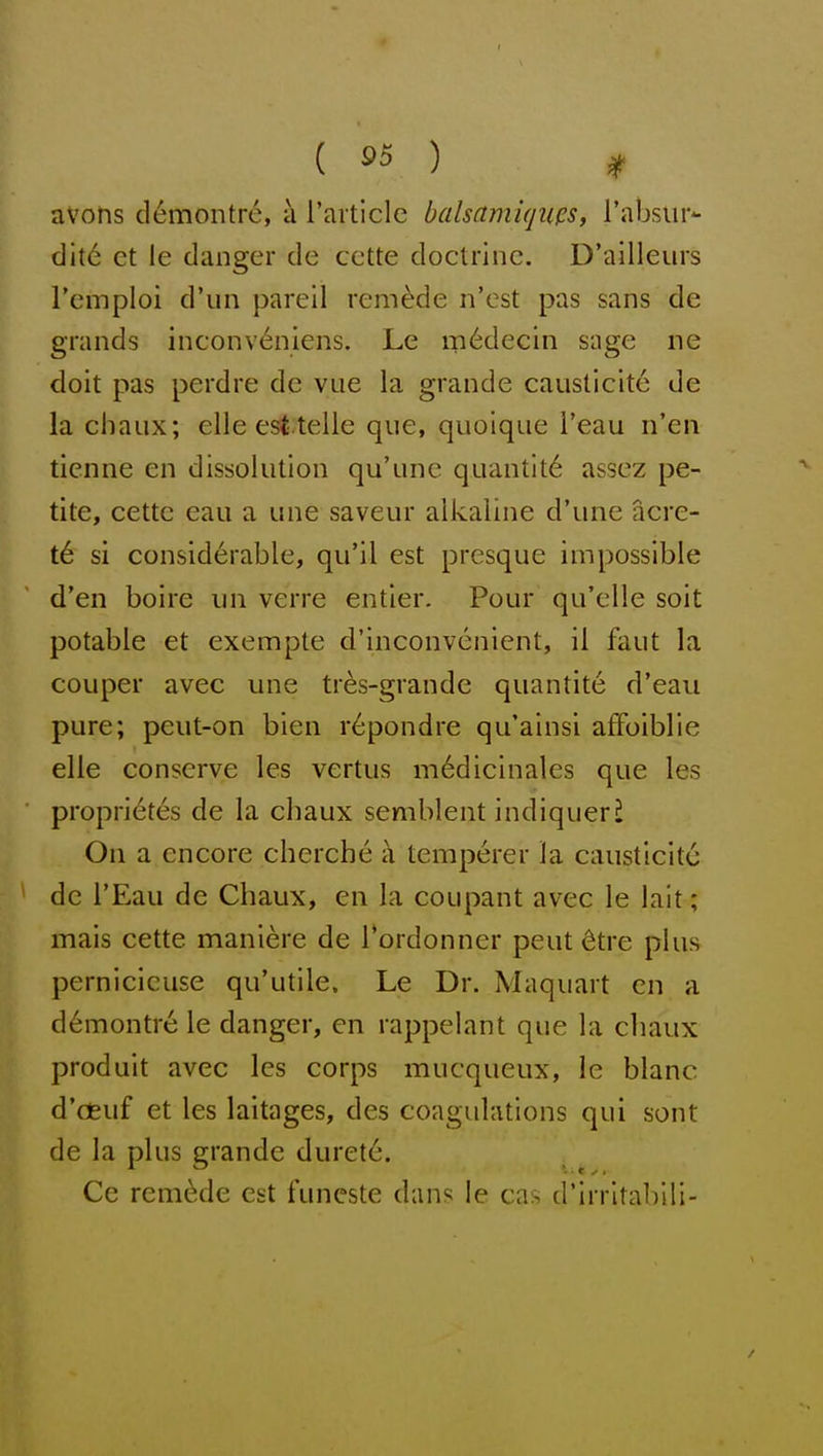 ( ^5 ) ^ avons d^montre, k raiticle balsamiqups, rabsiir- c]it6 et le clanger de cctte doctrine. D'ailleurs I'emploi d'un pareil remade n'est pas sans de grands inconv^nlens. Le m6decin sage ne doit pas perdre de vue la grande causticite de la chaux; elle est telle que, quoiqiie i'eau n'en tienne en dissolution qu'nne quantity assez pe- tite, cette eau a une saveur alkaline d'une acre- t6 si considerable, qu'il est presque impossible d'en boire iin verre entier. Pour qu'elle soit potable et exempte d'inconvenient, il faut la couper avec une tres-grande quantite d'eau pure; peut-on bien r6pondre qu'ainsi affoiblie elle conserve les vertus m6dicinales que les propri6tes de la chaux semblent indiqueri On a encore cherche i\ temperer la causticite de I'Eau de Chaux, en la coupant avec le lait; mais cette maniere de Tordonner pent 6tre plus pernicicuse qu'utile. Le Dr. Maquart en a d6montre le danger, en rappelant que la cliaux produit avec les corps mucqueux, le blanc d'oeuf et les laitages, des coagulations qui sont de la plus grande duret6. Ce remade est funcste dans le cas d'irrltablii-