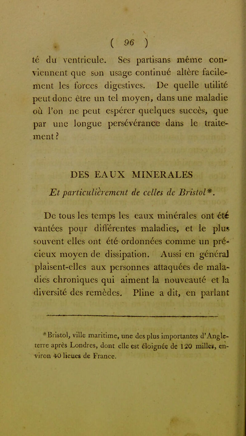 t6 du ventriculc. Ses partisans meme con- viennent que son usage continu6 alt^re facile- ment les forces digestives. De quelle utility peutdonc ^tre un tel moyen, dans une maladie oCi Ton ne pent esperer quelques succ^s, que par unc longue perseverance dans le traite- ment ? DES EAUX MINER ALES Et particulicrement de celles de Bristol*. De tous les temps les eaux minerales ont ^t^ vantees pour dift'erentes maladies, et le plus souvent elles ont 6t6 ordonnees comme un pr^- cieux moyen de dissipation. Aussi en general plaisent-elles aux personnes attaqu6es de mala- dies chroniques qui aiment la nouveaut^ et la diversity des remedes. Pline a dit, en parlant *Bristolj ville maritime, une des plus importantes d'Angle- terre apres Londres, dont elle est 61oign^e de 120 milles, en- viron 40 lieues de France.