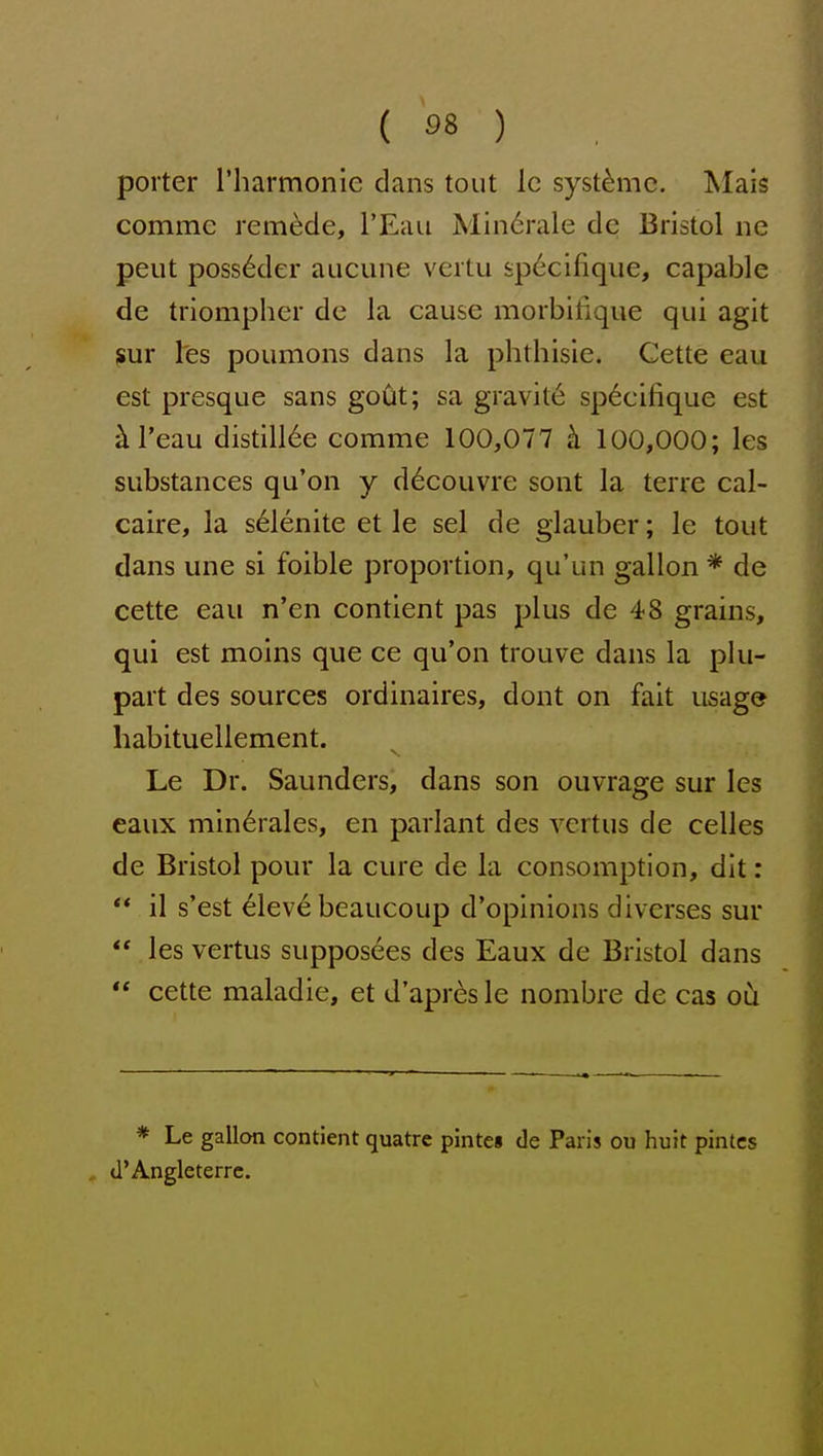 ( 38 ) porter rharmonie dans tout Ic syst^mc. Mais comme remade, I'Eau Min6rale dc Bristol iic pent poss6der aiicune vcrtu sp6cifique, capable de triompher de la cause morbifique qui agit ^uv I'es poumons dans la phthisie. Cette eau est presque sans gout; sa gravity sp6cifique est kl'eau distill6e con:ime 100,077 h 100,000; les substances qu'on y d^couvre sont la terre cal- caire, la s61enite et le sel de glauber; le tout dans une si foible proportion, qu'un gallon * de cette eau n'en contient pas plus de 48 grains, qui est moins que ce qu'on trouve dans la plu- part des sources ordinaires, dont on fait usage habituellement. Le Dr. Saunders, dans son ouvrage sur les eaux min6rales, en parlant des vcrtus de celles de Bristol pour la cure de la consomption, dit: ** il s'est ^lev6 beaucoup d'opinions divcrses sur  les vertus supposees des Eaux de Bristol dans  cette maladie, et d'apresle nombre de cas ou * Le gallon contient quatre pintes de Paris ou huit pintcs d'Angleterrc.