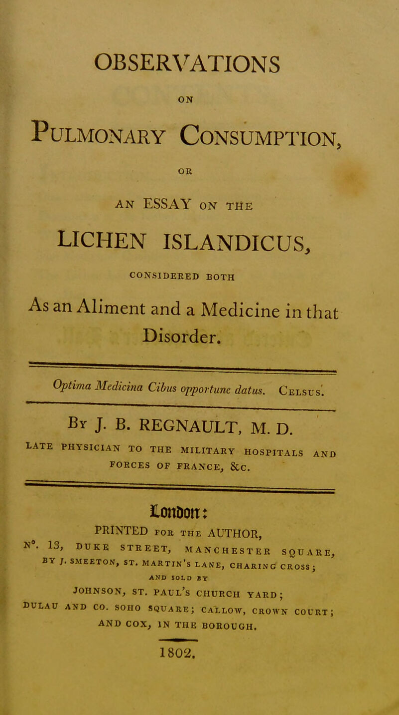 OBSERVATIONS ON Pulmonary Consumption, OR AN ESSAY ON THE LICHEN ISLANDICUS, CONSIDERED BOTH As an Aliment and a Medicine in that Disorder. Optima Medicina Cihus opportune datus. Ce ELSUS. By J. B. REGNAULT, M. D. LATE PHYSICIAN TO THE MILITARY HOSPITALS AND FORCES OF FRANCE, &C. iLonDotr: PRINTED FOR THE AUTFIOR, N». 13, DUKE STREET, MANCHESTER SQUARE, BY J. SMEETON, ST. MARTIN's LANE, CHARINd CROSS; AND SOLD BY JOHNSON, ST. Paul's church yard; DULAU AND CO. SOHO SQUARE; CALLOW, CROWN COURT; AND COX, IN THE BOROUGH. 1802.