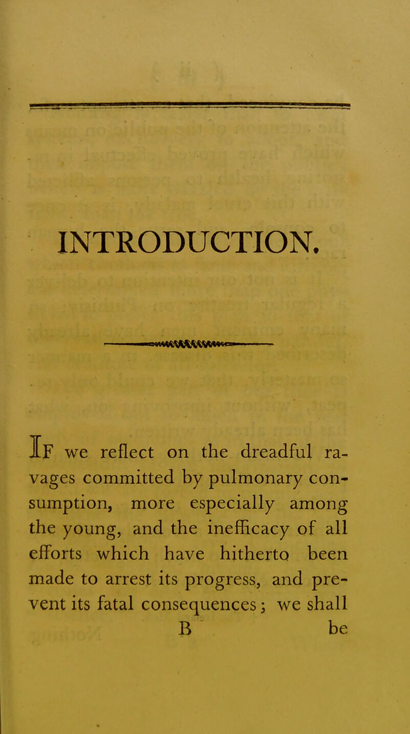 INTRODUCTION. IF we reflect on the dreadful ra- vages committed by pulmonary con- sumption, more especially among the young, and the inefficacy of all efforts which have hitherto been made to arrest its progress, and pre- vent its fatal consequences 5 we shall B be