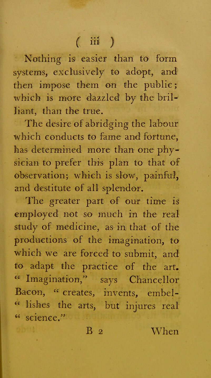 ( ) Nothing is easier than to form systems, exckisively to adopt, and then impose them on the public; which is more dazzled by the bril- liant, than the true. The desire of abridging the labour which conducts to fame and fortune, has determined more than one phy- sician to prefer this plan to that of observation; which is stow, painful, and destitute of all splendor. The greater part of our time is employed not so much in the real study of medicine, as in that of the productions of the imagination, to which we are forced to submit, and to adapt the practice of the art,  Imagination,'* says Chancellor Bacon,  creates, invents, embel-  lishes the arts, but injures real science/' B 2 When