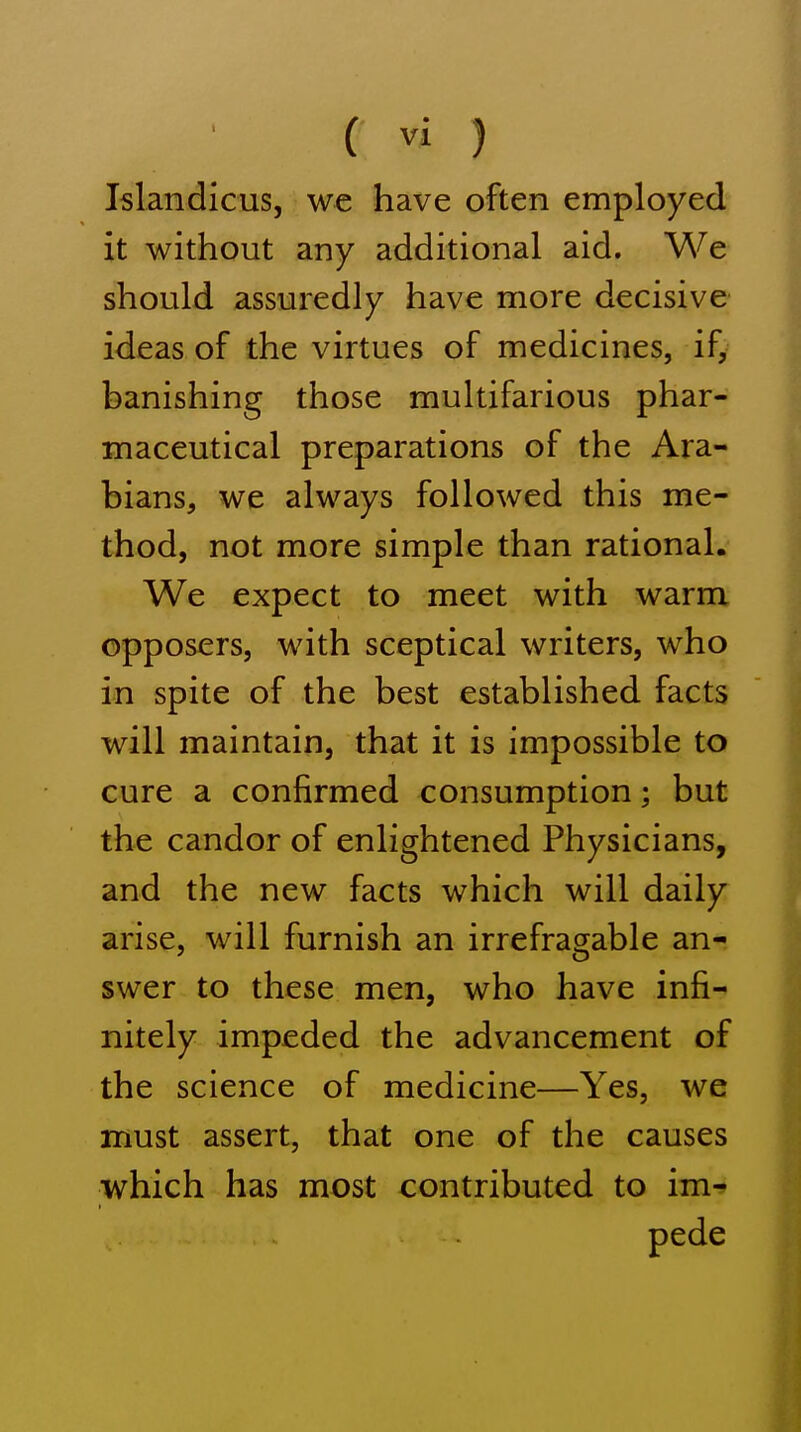 Islandicus, we have often employed it without any additional aid. We should assuredly have more decisive ideas of the virtues of medicines, if, banishing those multifarious phar- maceutical preparations of the Ara- bians, we always followed this me- thod, not more simple than rational. We expect to meet with warm opposers, with sceptical writers, who in spite of the best established facts will maintain, that it is impossible to cure a confirmed consumption; but the candor of enlightened Physicians, and the new facts which will daily arise, will furnish an irrefragable an- swer to these men, who have infi- nitely impeded the advancement of the science of medicine—Yes, we must assert, that one of the causes which has most contributed to im- pede