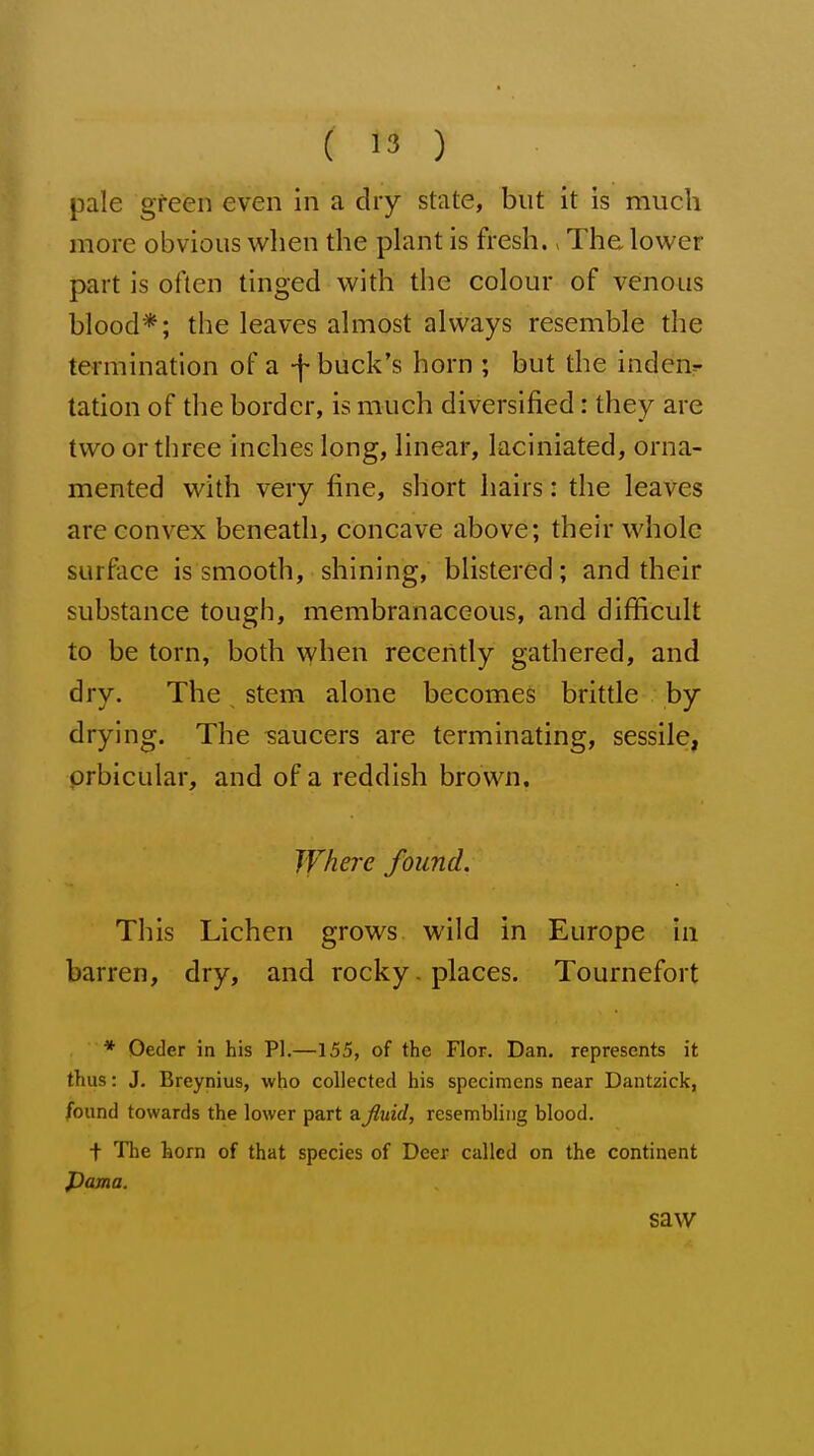 ( '3 ) pale green even in a dry state, but it is much more obvious when the plant is fresh., The lower part is often tinged with the colour of venous blood*; the leaves almost always resemble the termination of a -|- buck's horn ; but the inden^ tation of the border, is much diversified: they are two or three inches long, linear, laciniated, orna- mented with very fine, short hairs: the leaves are convex beneath, concave above; their whole surface is smooth, shining, blistered; and their substance tough, membranaceous, and difficult to be torn, both when receiitly gathered, and dry. The stem alone becomes brittle by drying. The saucers are terminating, sessile, orbicular, and of a reddish brown. Where found. This Lichen grows wild in Europe in barren, dry, and rocky. places. Tournefort * Oeder in his PI.—155, of the Flor. Dan. represents it thus: J, Breynius, who collected his specimens near Dantzick, found towards the lower part ajluid, resembling blood. + The horn of that species of Deer called on the continent pama. saw