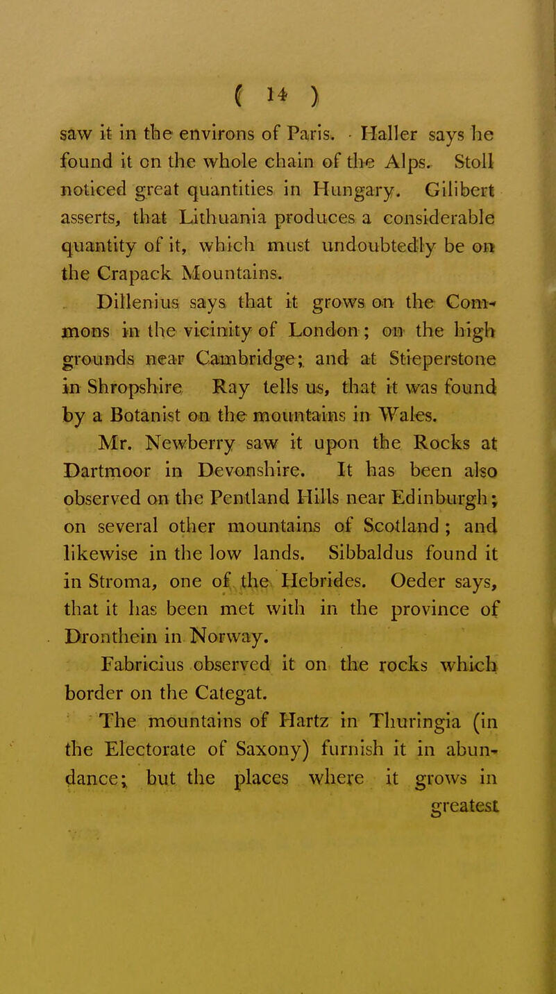 saw it in the environs of Paris. Mailer says he found it on the whole chain of the Alps. StoU noticed great quantities in Hungary. Gilibert asserts, that Lithuania produces a considerable quantity of it, which must undoubtedly be on the Crapack Mountains. Dillenius says that it grows on the Com- mons in the vicinity of London ; on the high grounds near Cambridge; and at Stieperstone in Shropshire Ray tells us, that it was foun(i by a Botanist o.n the mountaifis in Wales. Mr. Newberry saw it upon the Rocks at Dartmoor in Devonshire. It has been also observed on the Pentland Hills near Edinburgh; on several other mountains of Scotland ; and likewise in the low lands. Sibbaldus found it in Stroma, one o£ the Hebrides. Oeder says, that it has been met with in the province of Dronthein in Norway. Fabricius observed it on the rocks which border on the Categat. The mountains of Hartz in Thuringia (in the Electorate of Saxony) furnish it in abun- dance; but the places where it grows in greatest