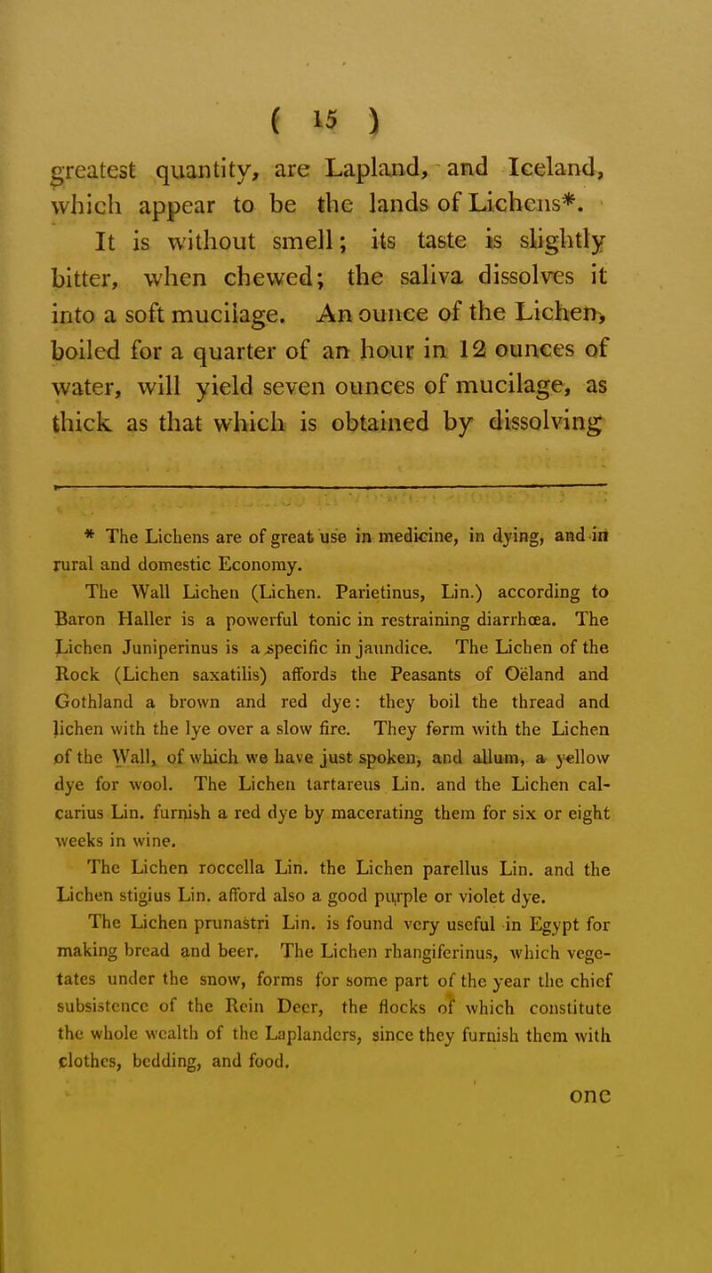 greatest quantity, are Lapland, and Iceland, which appear to be the lands of Lichens*. It is without smell; its taste is slightly bitter, when chewed; the saliva dissolves it into a soft mucilage. An ounce of the Lichen> boiled for a quarter of an hour in 12 ounces of water, will yield seven ounces of mucilage, as thick as that which is obtained by dissolving * The Lichens are of great use in medicine, in dying, and in rural and domestic Economy. The Wall Lichen (Lichen. Parietinus, Lin.) according to Baron Haller is a powerful tonic in restraining diarrhoea. The Lichen Juniperinus is a specific in jaundice. The Lichen of the Rock (Lichen saxatilis) affords the Peasants of Oeland and Gothland a brown and red dye: they boil the thread and Jichen with the lye over a slow fire. They ferm with the Lichen of the Wall, of which we have just spoken, and allum, a yellow dye for wool. The Lichen tartareus Lin. and the Lichen cal- carius Lin. furnish a red dye by macerating them for six or eight weeks in wine. The Lichen roccella Lin. the Lichen parellus Lin. and the Dchen stigius Lin. afford also a good pu,rple or violet dye. The Lichen prunastri Lin. is found very useful in Egypt for making bread and beer. The Lichen rhangiferinus, which vege- tates under the snow, forms for some part of the year the chief subsistence of the Rein Deer, the flocks of which constitute the whole wealth of the Laplanders, since they furnish them with clothes, bedding, and food. one