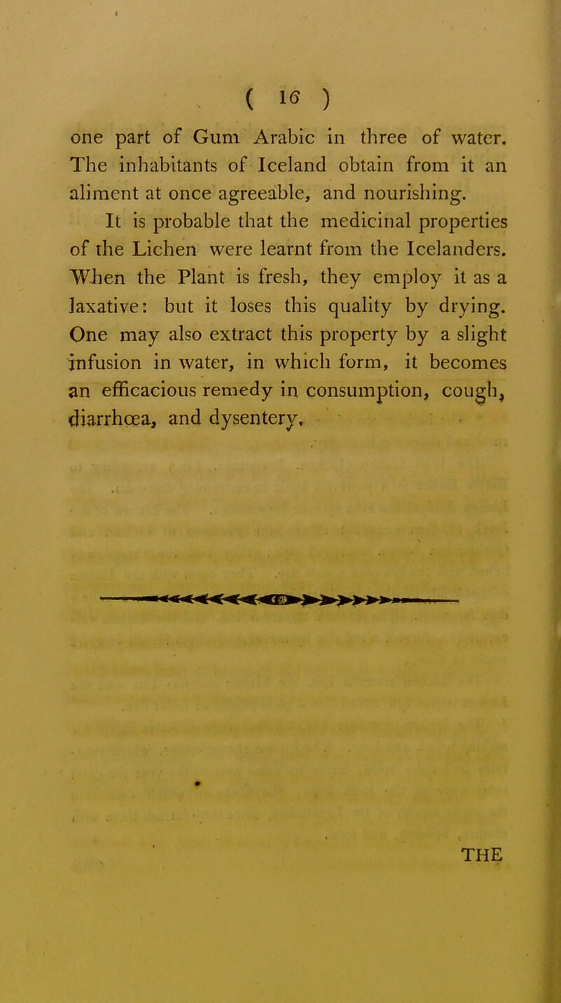 one part of Gum Arabic in three of water. The inhabitants of Iceland obtain from it an aliment at once agreeable, and nourishing. It is probable that the medicinal properties of the Lichen were learnt from the Icelanders. W-hen the Plant is fresh, they employ it as a laxative: but it loses this quality by drying. One may also extract this property by a slight infusion in water, in which form, it becomes an efficacious remedy in consumption, cough, diarrhoea, and dysentery. THE