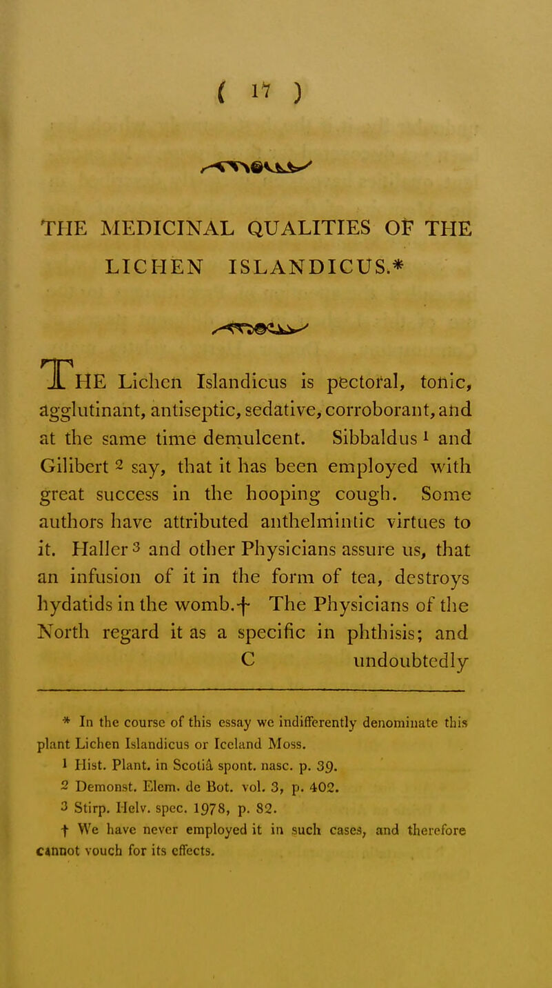 ( 1^ ) THE MEDICINAL QUALITIES OF THE LICHEN ISLANDICUS.* The Lichen Islandicus is pectoi^al, tonic, agglutinant, antiseptic, sedative, corroborant, and at the same time demulcent. Sibbaldus ^ and Gilibert ~ say, that it has been employed with great success in the hooping cough. Some authors have attributed anthelmintic virtues to it. HalierS and other Physicians assure us, that an infusion of it in the form of tea, destroys hydatids in the womb.-f- The Physicians of the North regard it as a specific in phthisis; and C imdoubtedly * In the course of this essay we indifferently denominate this plant Lichen Islandicus or Iceland Moss. 1 Hist. Plant, in Scotiii spont. nasc. p. 39. 2 Demonst. Elem. de Bot. vol. 3, p. 402. 3 Stirp. Ilelv. spec. 1978, p. 82. t We have never employed it in such cases, and therefore c*miot vouch for its effects.