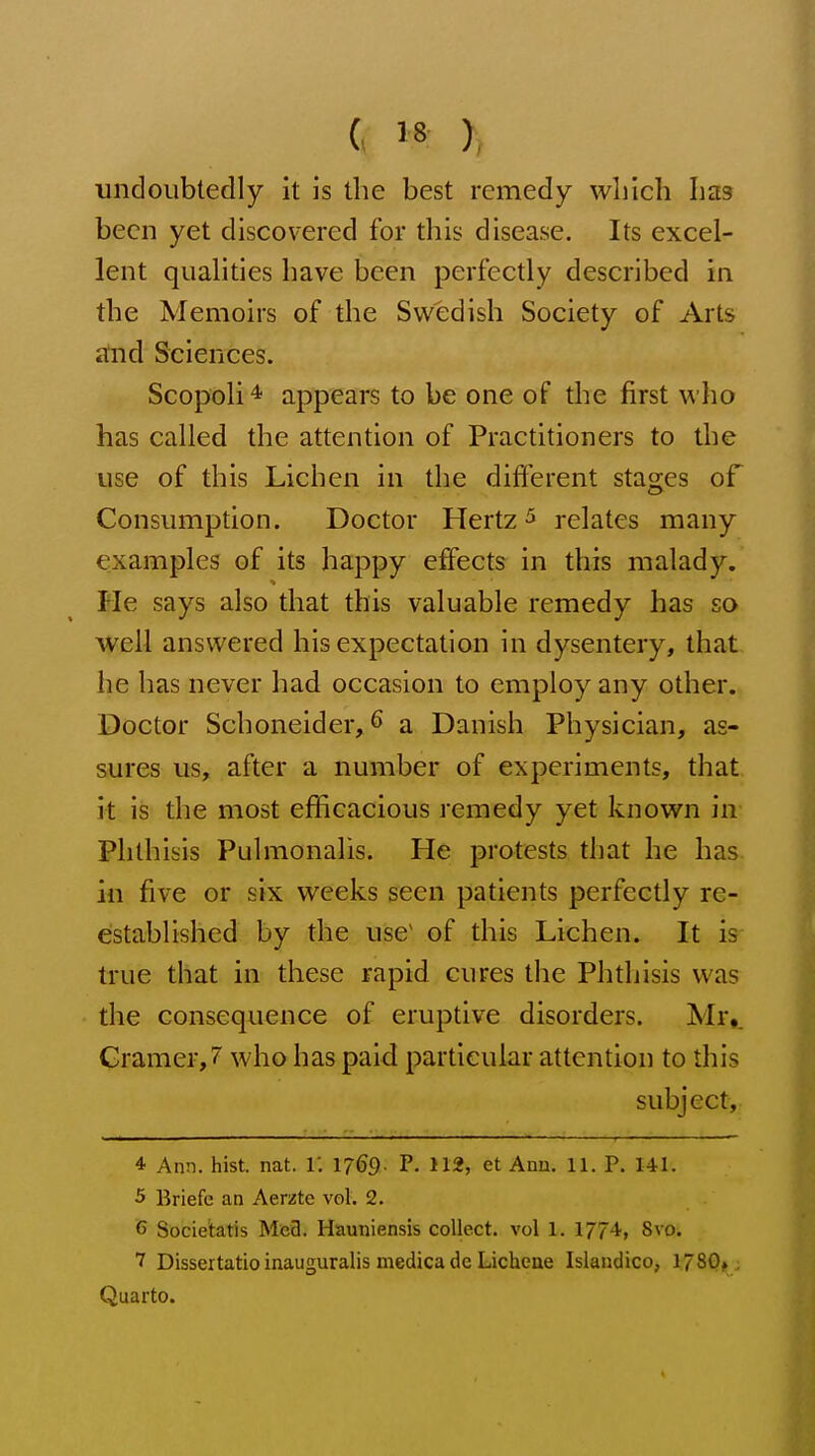 c y , ■undoubtedly it is the best remedy which has been yet discovered for this disease. Its excel- lent qualities have been perfectly described in the Memoirs of the Swedish Society of Arts stnd Sciences. Scopoli * appears to be one of the first ^^'ho has called the attention of Practitioners to the use of this Lichen in the different stages of Consumption. Doctor Hertz ^ relates many examples of its happy effects in this malady. > Me says also that this valuable remedy has so well answered his expectation in dysentery, that he has never had occasion to employ any other. Doctor Schoneider,^ a Danish Physician, as- sures us, after a number of experiments, that it is the most efficacious remedy yet known in Phthisis Pulmonalis. He protests that he has in five or six weeks seen patients perfectly re- established by the use^ of this Lichen. It is true that in these rapid cures the Phthisis was the consequence of eruptive disorders. Mr,. Cramer, 7 who has paid particular attention to this subject,; 4 Ann. hist. nat. i: 1769. P. 112, et Ann, 11. P. 141. 5 Briefe an Aerate vol. 2. 6 Societatis Mea. Hauniensis collect, vol 1. 1774, 8vo. 7 Dissertatio inauguralis medica de Lichene Islandico, 1780^ , Quarto.