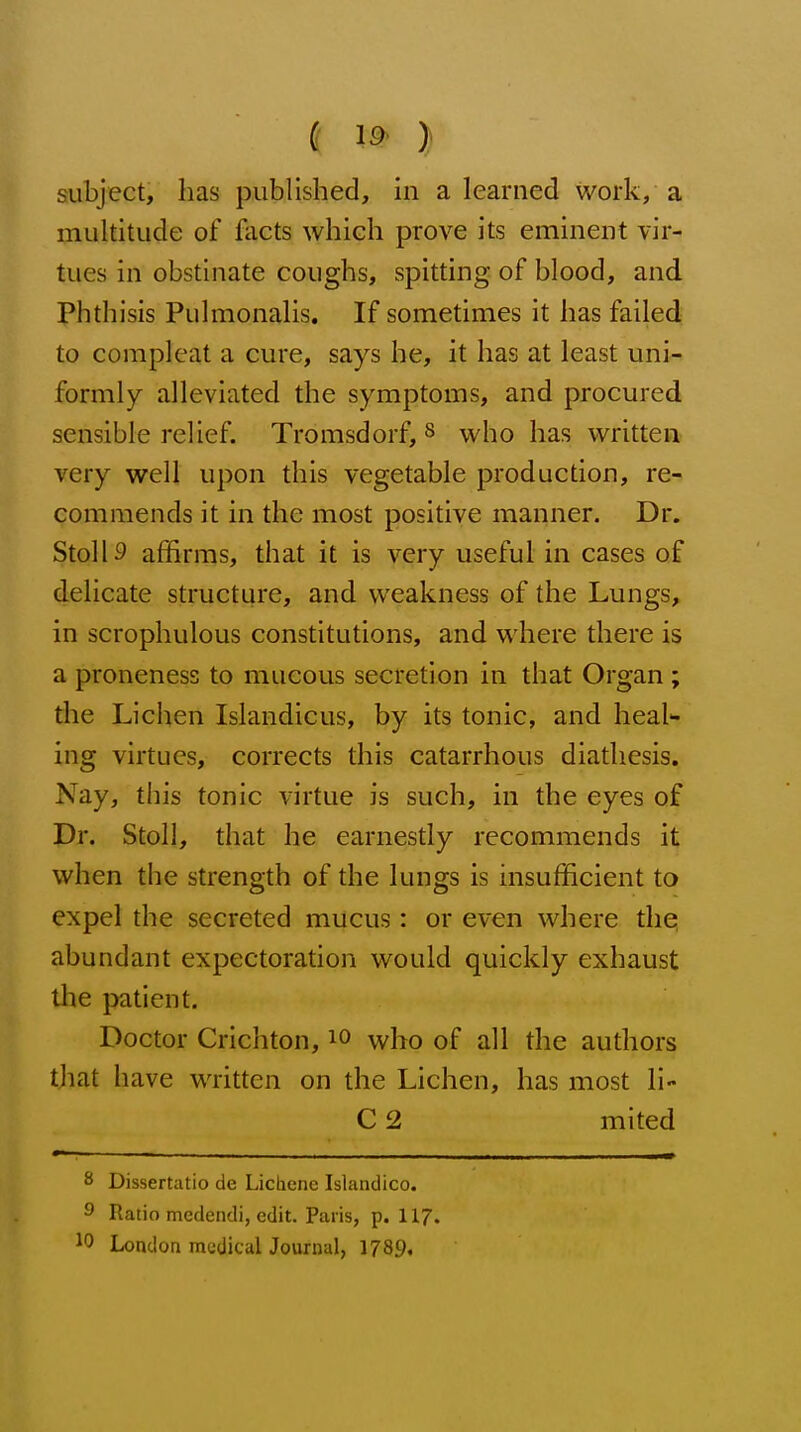 ( 19- } subject, has published, in a learned work, a multitude of facts which prove its eminent vir- tues in obstinate coughs, spitting of blood, and phthisis Pulmonalis. If sometimes it has failed to complcat a cure, says be, it has at least uni- formly alleviated the symptoms, and procured sensible relief. Tromsdorf, s who has written very well upon this vegetable production, re- commends it in the most positive manner. Dr. StollS affirms, that it is very useful in cases of delicate structure, and weakness of the Lungs, in scrophulous constitutions, and where there is a proneness to mucous secretion in that Organ ; the Lichen Islandicus, by its tonic, and heal- ing virtues, corrects this catarrhous diathesis. Nay, this tonic virtue is such, in the eyes of Dr. Stoll, that he earnestly recommends it when the strength of the lungs is insufficient to expel the secreted mucus: or even where the abundant expectoration would quickly exhaust the patient. Doctor Crichton, lo who of all the authors that have written on the Lichen, has most li- C 2 mited S Dissertatio de Lichcnc Islandico. 9 Ratio medendi, edit. Paris, p. 117. 10 London medical Journal, 1789.