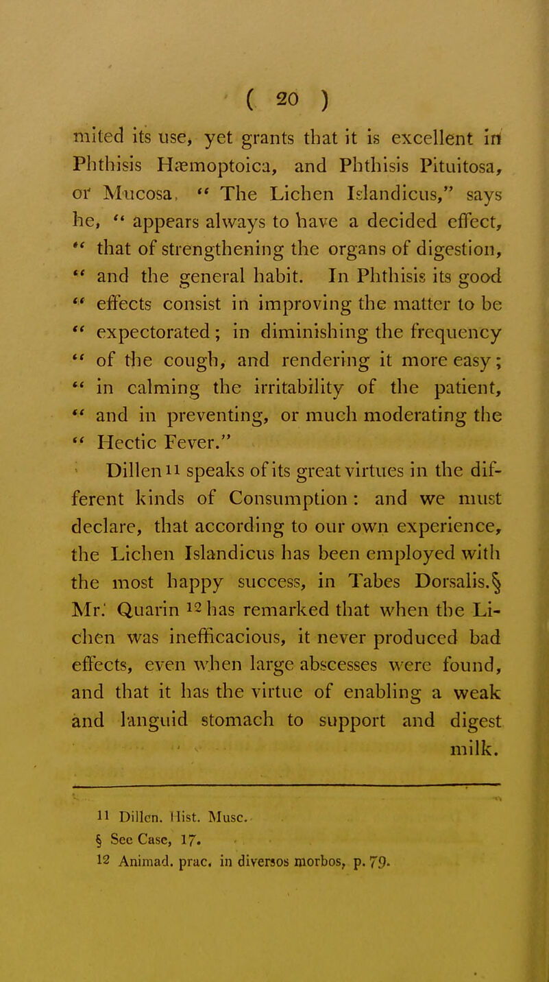 mited its use^ yet grants that it is excellent irt Plitbisis Haemoptoica, and Phthisis Pituitosa, oi' Mucosa,  The Lichen Islandicus, says he, *• appears always to have a decided cfTect, ** that of strengthening the organs of digestion, ** and the general habit. In Phthisis its good ** effects consist in improving the matter to be  expectorated; in diminishing the frequency ** of the cough, and rendering it more easy; ** in calming the irritability of the patient, *' and in preventing, or much moderating the ** Hectic Fever. ' Dillenii speaks of its great virtues in the dif- ferent kinds of Consumption: and we must declare, that according to our own experience, the Lichen Islandicus has been employed with the most happy success, in Tabes Dorsalis.§ Mr. Quarin 12 bas remarked that when the Li- chen was inefficacious, it never produced bad effects, even when large abscesses were found, and that it has the virtue of enabling a weak and languid stomach to support and digest milk. H Dillcn. Hist. Muse. § Sec Case, 17. 12 Animad. prac. in diversos niorbos, p. 79.