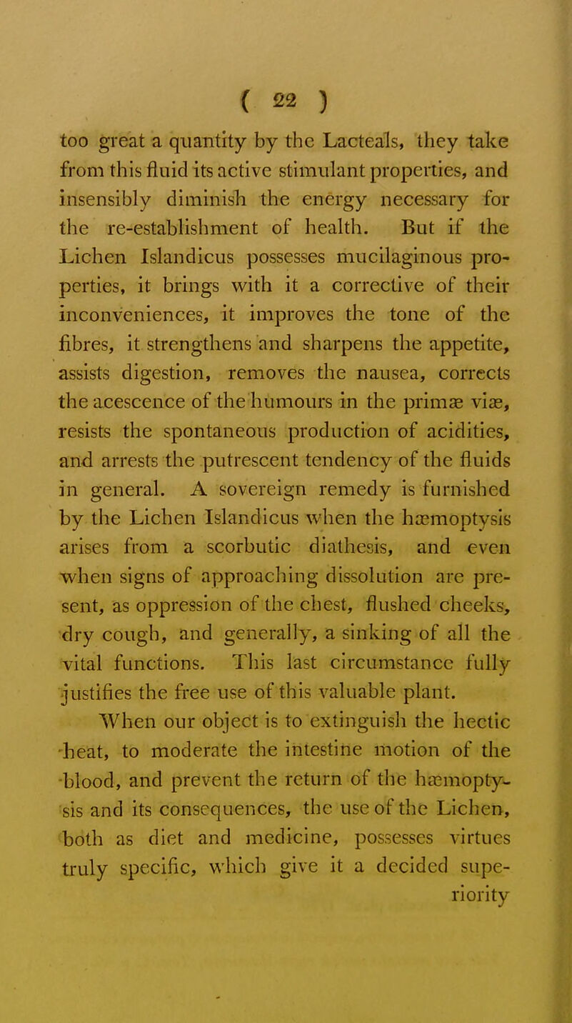 too great a quantity by the Lacteals, they take from this fluid its active stimulant properties, and insensibly diminish the energy necessary for the re-establishment of health. But if the Lichen Islandicus possesses mucilaginous pro- perties, it brings with it a corrective of their inconveniences, it improves the tone of the fibres, it strengthens and sharpens the appetite, assists digestion, removes the nausea, corrects theacescence of the humours in the prim« viae, resists the spontaneous production of acidities, and arrests the putrescent tendency of the fluids in general. A sovereign remedy is furnished by the Lichen Islandicus when the haemoptysis arises from a scorbutic diathesis, and even when signs of approaching dissolution are pre- sent, as oppression of the chest, flushed cheeks, 'dry cough, and generally, a sinking of all the Tital functions. This last circumstance fully justifies the free use of this valuable plant. When our object is to extinguish the hectic 'heat, to moderate the intestine motion of the ■blood, and prevent the return of the haemopty- sis and its consequences, the use of the Lichen, 'both as diet and medicine, possesses virtues truly specific, which give it a decided supe- riority