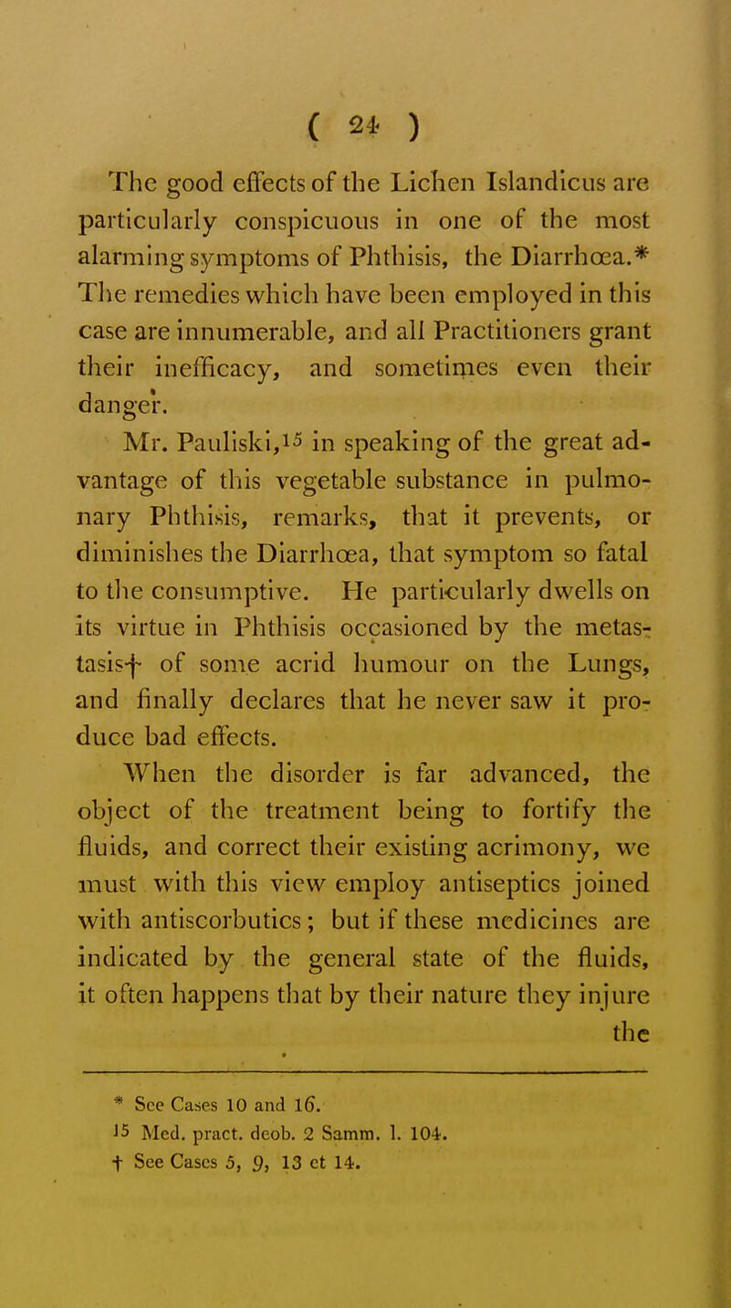 { ) The good effects of the Lichen Islandlcus are particularly conspicuous in one of the most alarming symptoms of Phthisis, the Diarrhoea.* The remedies which have been employed in this case are innumerable, and all Practitioners grant their in efficacy, and soraetiriies even their danger. Mr. Pauliski,i5 in speaking of the great ad- vantage of this vegetable substance in pulmo- nary Phthisis, remarks, that it prevents, or diminishes the Diarrhoea, that symptom so fatal to the consumptive. He particularly dwells on its virtue in Phthisis occasioned by the metas- tasis-!- of some acrid humour on the Lungs, and finally declares that he never saw it pro- duce bad effects. When the disorder is far advanced, the object of the treatment being to fortify the fluids, and correct their existing acrimony, we must with this view employ antiseptics joined with antiscorbutics; but if these medicines are indicated by the general state of the fluids, it often happens that by their nature they injure the * See Cases 10 and l6. J5 Med. pract. deob. 2 Samm. 1. 104. t See Cases 5, 9, 13 ct 14.