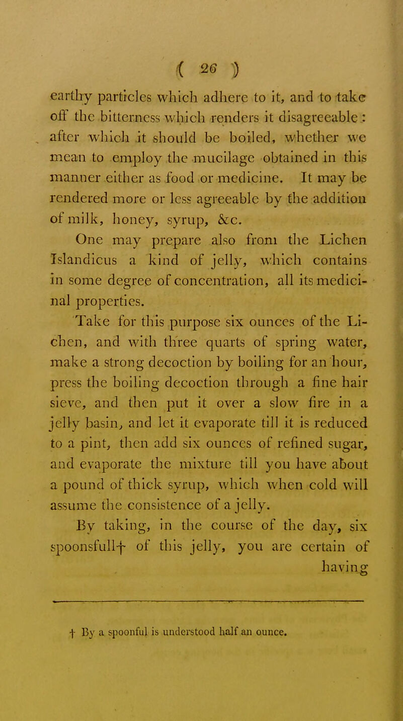 earthy particles which adhere to it, and to take off the bitterness which renders it disagreeable : after which it should be boiled, whether we mean to employ the mucilage obtained in this manner either as food or medicine. It may be rendered more or less agreeable by the addition of milk, honey, syrup, &c. One may prepare also from the Lichen Islandicus a kind of jelly, which contains in some degree of concentration, all its medici- nal properties. Take for this purpose six ounces of the Li- chen, and with three quarts of spring water, make a strong decoction by boiling for an hour, press the boiling decoction through a fine hair sieve, and then put it over a slow fire in a jelly basin^ and let it evaporate till it is reduced to a pint, then add six ounces of refined sugar, and evaporate the mixture till you have about a pound of thick syrup, which when cold will assume the consistence of a jelly. By taking, in the course of the day, six spoonsfuU-f of this jelly, you are certain of havin_g f By a spoonful is understood half an ounce.