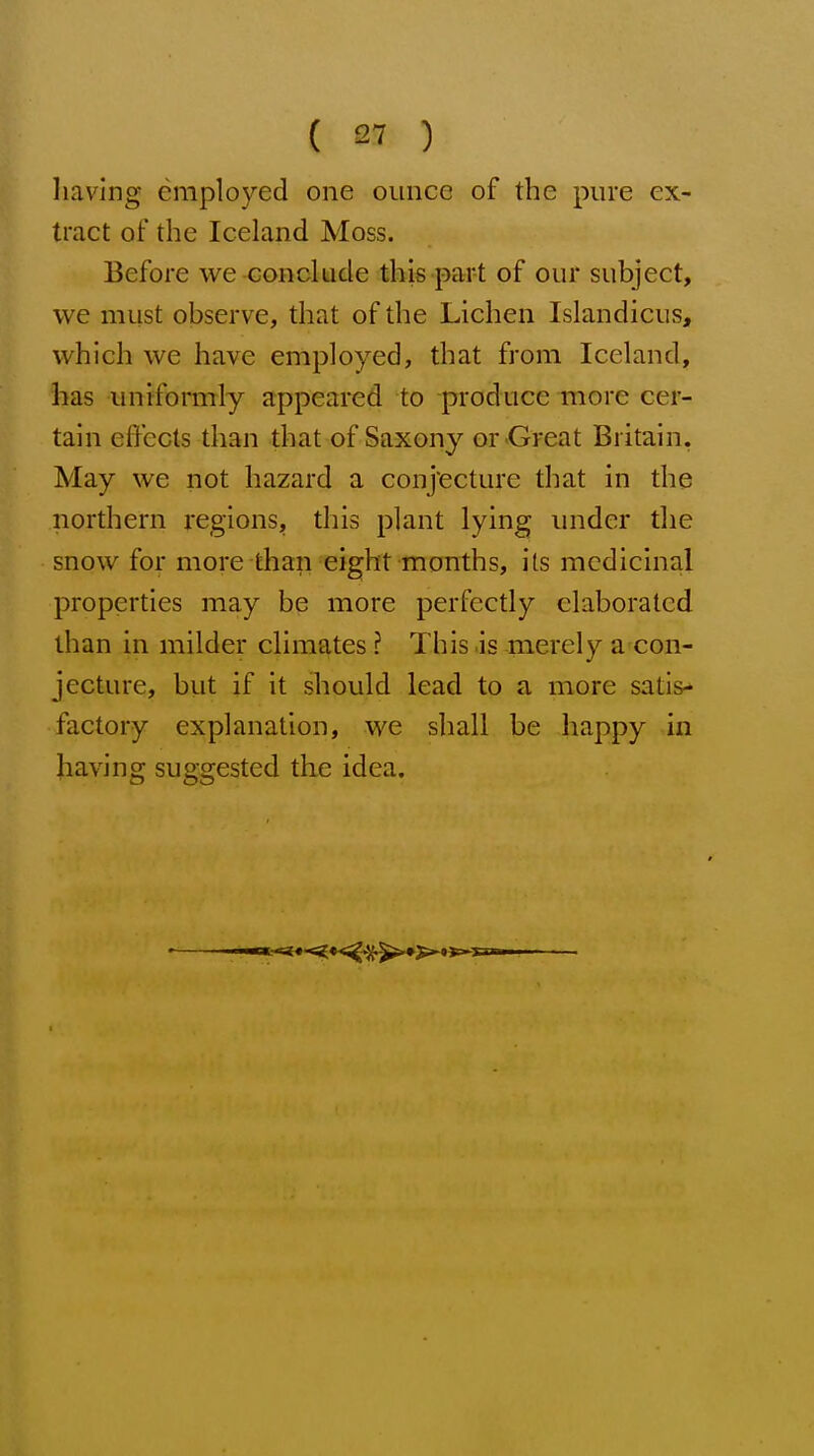 having employed one ounce of the pure ex- tract of the Iceland Moss. Before we conclude this part of our subject, we must observe, that of the Lichen Islandicus, which we have employed, that from Iceland, has uniformly appeared to produce more cer- tain effects than that of Saxony or .Great Britain. May we not hazard a conjecture that in the northern regions, this plant lying under the snow for more than eight months, its medicinal properties may be more perfectly elaborated than in milder climates ? This is merely a con- jecture, but if it should lead to a more satis- factory explanation, we shall be happy in having suggested the idea.