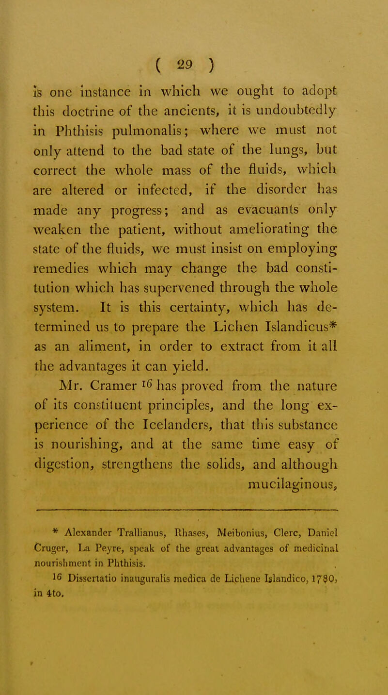 is one instance in which we ought to adopt this doctrine of the ancients, it is undoubtedly in Phthisis pulmonahs; where we must not only attend to the bad state of the lungs, but correct the whole mass of the fluids, which are altered or infected, if the disorder has made any progress; and as evacuants only weaken the patient, without ameliorating the state of the fluids, we must insist on employing remedies which may change the bad consti- tution which has supervened through the whole system. It is this certainty, which has de- termined us to prepare the Lichen Islandicus* as an aliment, in order to extract from it all the advantages it can yield. Mr. Cramer has proved from the nature of its constituent principles, and the long ex- perience of the Icelanders, that this substance is nourishing, and at the same time easy of digestion, strengthens the solids, and although mucilaginous. * Alexander Trallianus, Rhases, Meibonius, Clerc, Daniel Cruger, La Peyre, speak of the great advantages of medicinal nourishment in Phthisis. J 6 Disseriatio inaiigiiralis medica de Lichene Islandico, 179Q, in 4to.