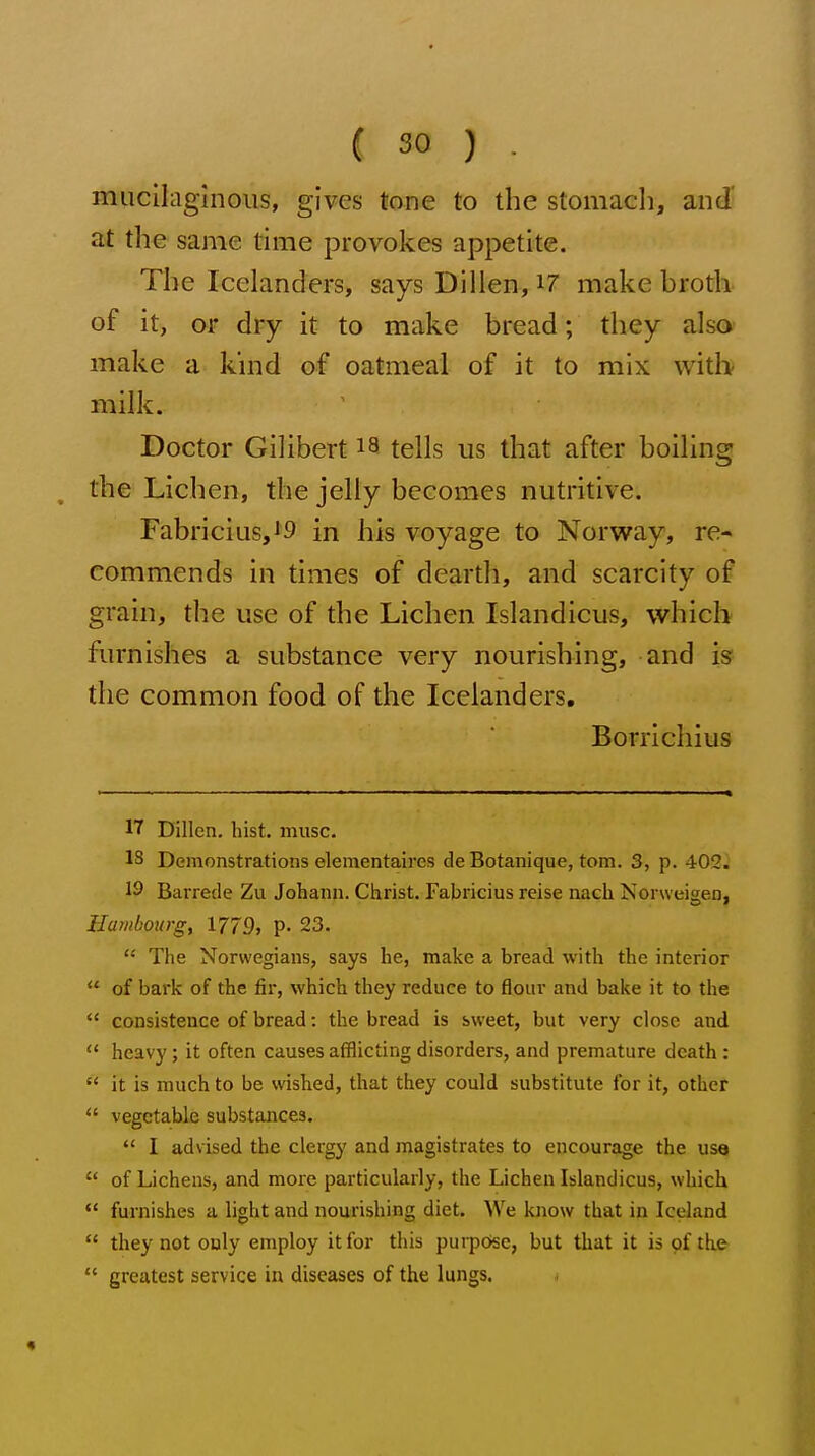 mucilaginous, gives tone to the stomach, and' at the same time provokes appetite. The Icelanders, says Dillen, i7 make broth of it, or dry it to make bread; they also make a kind of oatmeal of it to mix with milk. Doctor Gilibert i8 tells us that after boiling the Lichen, the jelly becomes nutritive. Fabricius,i9 in his voyage to Norway, re- commends in times of dearth, and scarcity of grain, the use of the Lichen Islandicus, which furnishes a substance very nourishing, and is the common food of the Icelanders. Borrlcliius 17 Dillen, hist. muse. IS Demonstrations elementaii-es de Botanique, torn. 3, p. 402. 19 Barrede Zu Johann. Christ. Fabricius reise nach Norweigen, Hambourg, 1779, p. 23.  The Norwegians, says he, make a bread with the interior  of bark of the fir, which they reduce to flour and bake it to the  consistence of bread: the bread is sweet, but very close and  heavy ; it often causes afflicting disorders, and premature death :  it is much to be wished, that they could substitute for it, other  vegetable substances.  I advised the clergy and magistrates to encourage the use  of Lichens, and more particularly, the Lichen Islandicus, which  furnishes a light and nourishing diet. We know that in Iceland  they not only employ it for this purpose, but that it is pf the  greatest service in diseases of the lungs.