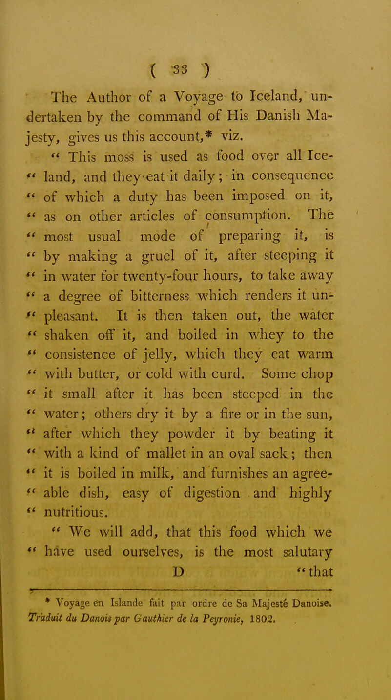 The Author of a Voyage to Iceland, un- dertaken by the command of His Danish Ma- jesty, gives us this account,* viz. ** This moss is used as food over all Ice-  land, and theyeat it daily; in consequence ** of which a duty has been imposed on it,  as on other articles of consumption. The  most usual mode of preparing it, is  by making a gruel of it, after steeping it ** in water for twenty-four hours, to take away  a de,2;ree of bitterness which renders it un- *' pleasant. It is then taken out, the water  shaken off it, and boiled in whey to the  consistence of jelly, which they eat warm ** with butter, or cold with curd. Some chop  it small after it has been steeped in the water; otliers dry it by a fire or in tlie sun, ** after which they powder it by beating it  with a kind of mallet in an oval sack; then ** it is boiled in milk, and furnishes an agree- able dish, easy of digestion and highly nutritious.  We will add, that this food which we ** have used ourselves, is the most salutary D  that * Voyage en Islande fait par ordre de Sa Majest6 Danoise. Tr'aduit du Danois par Cauthier de la Pei/ronie, 1802.