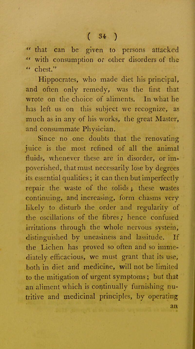  that can be given to persons attacked ** with consumption or other disorders of the  chest. Hippocrates, who made diet his principal, and often only remedy, was the first that wrote on the choice of aliments. In what he has left us on this subject we recognize, as much as in any of his works, the great Master, and consummate Physician. Since no one doubts that the renovating juice is the most refined of all the animal fluids, whenever these are in disorder, or im- poverished, that must necessarily lose by degrees its essential qualities; it can then but imperfectly repair the waste of the solids; these wastes continuing, and increasing, form chasms very likely to disturb the order and regularity of the oscillations of the fibres; hence confused irritations through the whole nervous system, distinguished by uneasiness and lassitude. If the Lichen has proved so often and so imme- diately efficacious, we must grant that its use, both in diet and medicine, will not be limited to the mitigation of urgent symptoms; but that an aliment which is continually furnishing nu- tritive and medicinal principles, by operating an