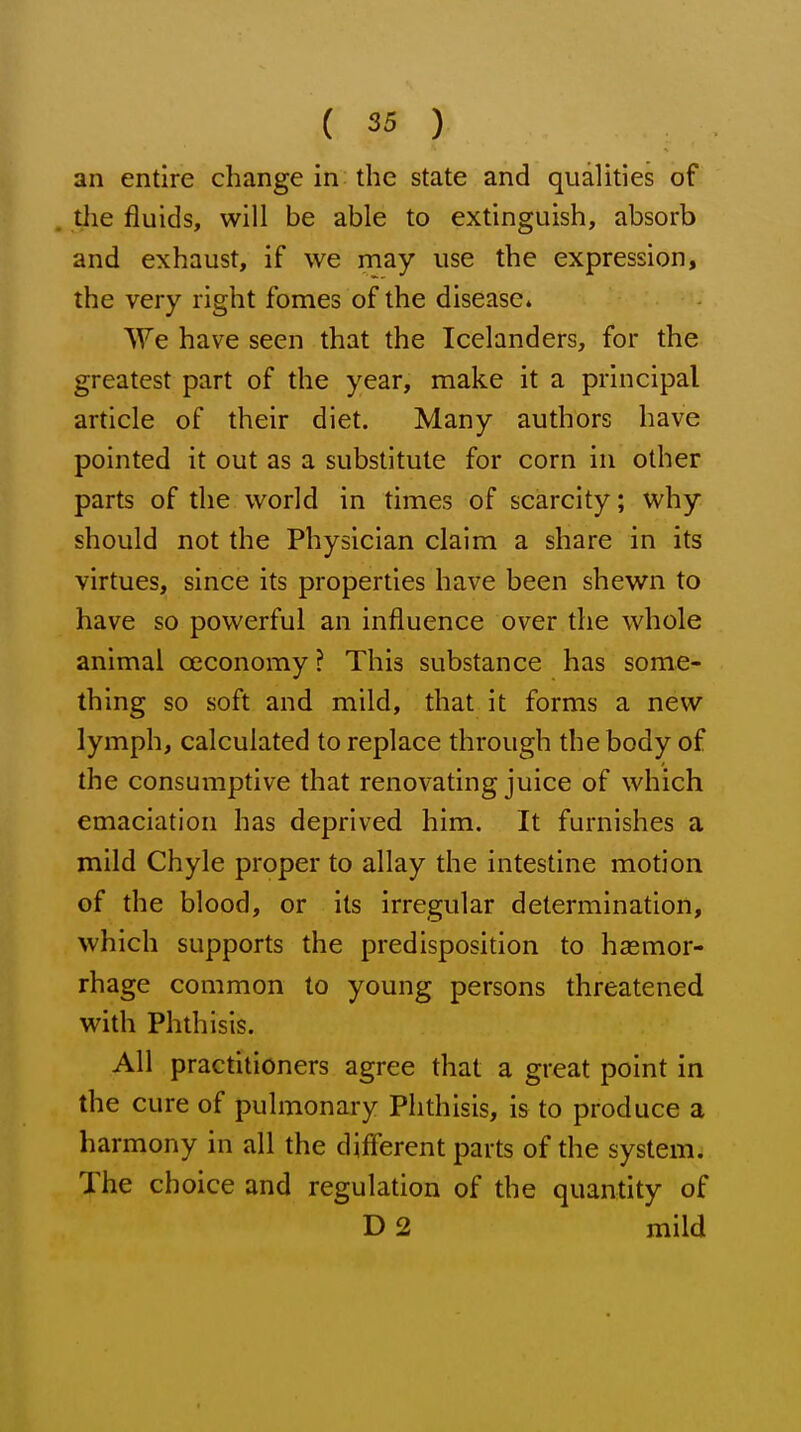 an entire change in the state and qualities of tlie fluids, will be able to extinguish, absorb and exhaust, if we may use the expression, the very right fomes of the disease* We have seen that the Icelanders, for the greatest part of the year, make it a principal article of their diet. Many authors have pointed it out as a substitute for corn in other parts of the world in times of scarcity; why should not the Physician claim a share in its virtues, since its properties have been shewn to have so powerful an influence over the whole animal oeconomy ? This substance has some- thing so soft and mild, that it forms a new lymph, calculated to replace through the body of the consumptive that renovating juice of which emaciation has deprived him. It furnishes a mild Chyle proper to allay the intestine motion of the blood, or its irregular determination, which supports the predisposition to hasmor- rhage common to young persons threatened with Phthisis. All practitioners agree that a great point in the cure of pulmonary Phthisis, is to produce a harmony in all the diflerent parts of the system. The choice and regulation of the quantity of D 2 mild