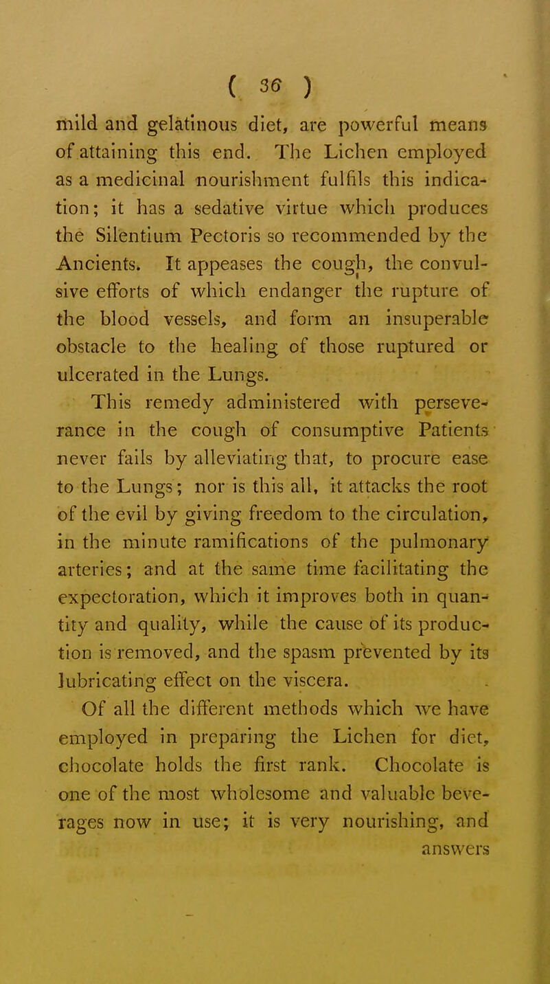 mild and gelatinous diet, are powerful means of attaining this end. The Lichen employed as a medicinal nourishment fulfils this indica- tion; it has a sedative virtue which produces the Silentium Pectoris so recommended by the Ancients. It appeases the cough, the convul- sive efforts of which endanger the rupture of the blood vessels, and form an insuperable obstacle to the healing of those ruptured or ulcerated in the Lungs. This remedy administered with perseve- rance in the cough of consumptive Patients never fails by alleviating that, to procure ease to the Lungs; nor is this all, it attacks the root of the evil by giving freedom to the circulation, in the minute ramifications of the pulmonary arteries; and at the same time facilitating the expectoration, which it improves both in quan- tity and quality, while the cause of its produc- tion is removed, and the spasm prevented by its lubricating eifect on the viscera. Of all the difterent methods which \ve have employed in preparing the Lichen for diet, chocolate holds the first rank. Chocolate is one of the most wholesome and valuable beve- rages now in use; it is very nourishing, and answers