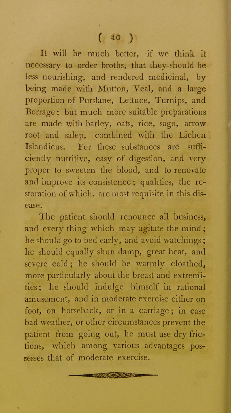 It will be much better, if we think it necessary to order broths, that they should be less nourishing, and rendered medicinal, by being made with Mutton, Veal, and a large proportion of Purslane, Lettuce, Turnips, and Borrage; but much more suitable preparations are made with barley, oats, rice, sago, arrow root and salep, combined with the Lichen Islandicus, For these substances are suffi- ciently nutritive, easy of digestion, and very proper to sweeten the blood, and to renovate and improve its consistence; qualities, the re- storation of which, are most requisite in this dis- ease. The patient should renounce all business, and every thing which may agitate the mind ; he should go to bed early, and avoid watchings; he should equally shun damp, great heat, and severe cold ; he should be warmly cloathed, more particularly about the breast and extremi- ties; he should indulge himself in rational amusement, and in moderate exercise either on foot, on horseback, or in a carriage; in case bad weather, or other circumstances prevent the patient from going out, he must use dry fric- tions, which among various advantages pos- sesses that of moderate exercise.