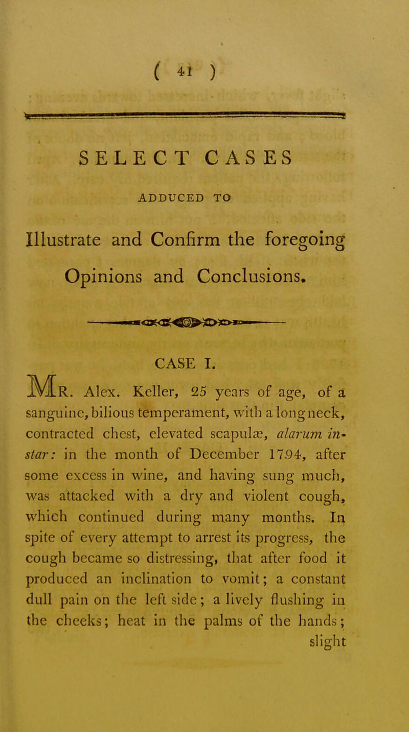 SELECT CASES ADDUCED TO Illustrate and Confirm the foregoing Opinions and Conclusions. IVIR. Alex. Keller, 25 years of age, of at sanguine, bilious temperament, with a long neck, contracted chest, elevated scapulas, alarum star: in the month of December 1794-, after some excess in wine, and having sung much, was attacked with a dry and violent cough, which continued during many months. In spite of every attempt to arrest its progress, the cough became so distressing, that after food it produced an inclination to vomit; a constant dull pain on the left side; a lively flushing in the cheeks; heat in the palms of the hands; CASE I. slight