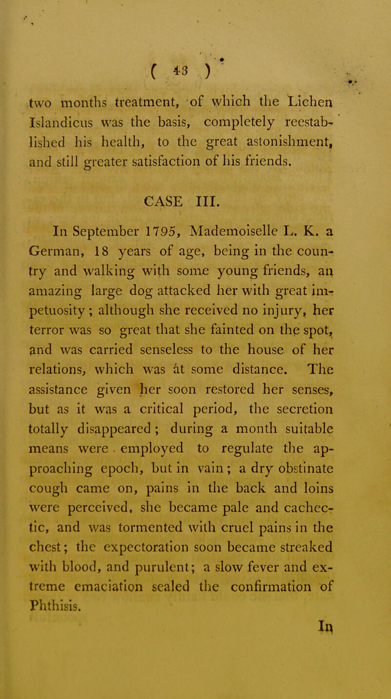 two months treatment, of vvhich the Lichen Islandicus was the basis, completely reestab- lished his health, to the great astonishment, and still greater satisfaction of his friends. CASE III. In September 1795, Mademoiselle L. K. a German, 18 years of age, being in the coun- try and walking with some young friends, ai^ amazing large dog attacked her with great im- petuosity ; although she received no injuryj, her terror was so great that she fainted on the spot, 9.nd was carried senseless to the house of her relations, which was at some distance. The assistance given her soon restored her senses, but as it was a critical period, the secretion totally disappeared ; during a month suitable means were. employed to regulate the ap- proaching epoch, but in vain ; a dry obstinate cough came on, pains in the back and loins were perceived, she became pale and cachecr tic, and was tormented with cruel pains in the chest; the expectoration soon became streaked with blood, and purulent; a slow fever and ex- treme emaciation sealed the confirmation of Phthisis.