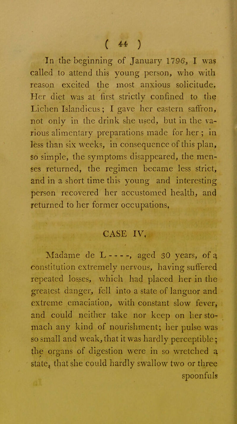 In the beginning of January 1795, I was called to attend this young person, who with reason excited the most anxious solicitude. Her diet was at first strictly confined to the Lichen Islandicus; I gave her eastern saffron, not only in the drink she used, but in the va- rious alimentary preparations made for her ; in Ifess than six weeks, in consequence of this plan, so simple, the symptoms disappeared, the men- ses returned, the regimen became less strict, and in a short time this young and interesting person recovered her accustomed health, and returned to her former occupations, CASE IV, Madame de L , aged 30 years, of ^ constitution extremely nervous, having suffered repeated losses, which had placed her in the greatest danger, fell into a state of languor and extreme emaciation, with constant slow fever, and could neither take nor keep on her sto- mach any kind of nourishment; her pulse was so small and weak, that it was hardly perceptible; the organs of digestion were in so wretched a statCj, that she could hardly swallow two or three spoonfuls