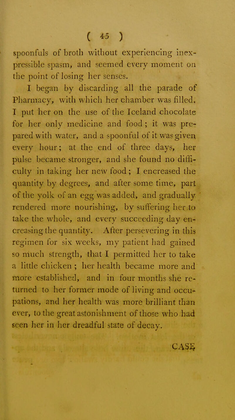 spoonfuls of broth without experiencing inex- pressible spasm, and seemed every moment on the point of losing her senses. I began by discarding all the parade of Pharmacy, with which her chamber was filled. I put her on the use of the Iceland chocolate for her only medicine and food; it was pre- pared with water, and a spoonful of it was given every hour; at the end of three days, her pulse became stronger, and she found no diffi- culty in taking her new food; I encreased the quantity by degrees, and after some time, part of the yolk of an egg was added, and gradually ' rendered more nourishing, by suffering her to take the whole, and every succeeding day en- creasing the quantity. After persevering in this regimen for six weeks, my patient had gained so much strength, that I permitted her to take a little chicken ; her health became more and more established, and in four months she re- turned to her former mode of living and occu- pations, and her health was more brilliant than ever, to the great astonishment of those who had seen her in her dreadful state of decay.