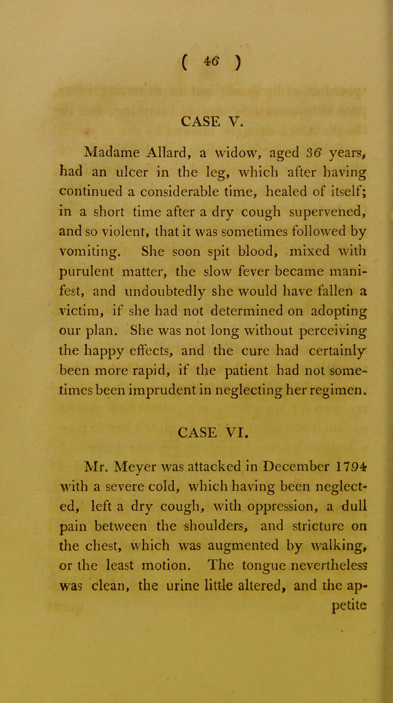 ( ) CASE V. Madame Allard, a widow, aged 36 years, had an ulcer in the leg, which after having continued a considerable time, healed of itself; in a short time after a dry cough supervened, and so violent, that it was sometimes followed by vomiting. She soon spit blood, mixed with purulent matter, the slow fever became mani- fest, and undoubtedly she would have fallen a victim, if she had not determined on adopting our plan. She was not long without perceiving the happy effects, and the cure had certainly been more rapid, if the patient had not some- times been imprudent in neglecting her regimen. CASE VI. Mr. Meyer was attacked in December 1794r with a severe cold, which having been neglect- ed, left a dry cough, with oppression, a dull pain between the shoulders, and stricture on the chest, which was augmented by walking, or the least motion. The tongue nevertheless was clean, the urine little altered, and the ap- petite