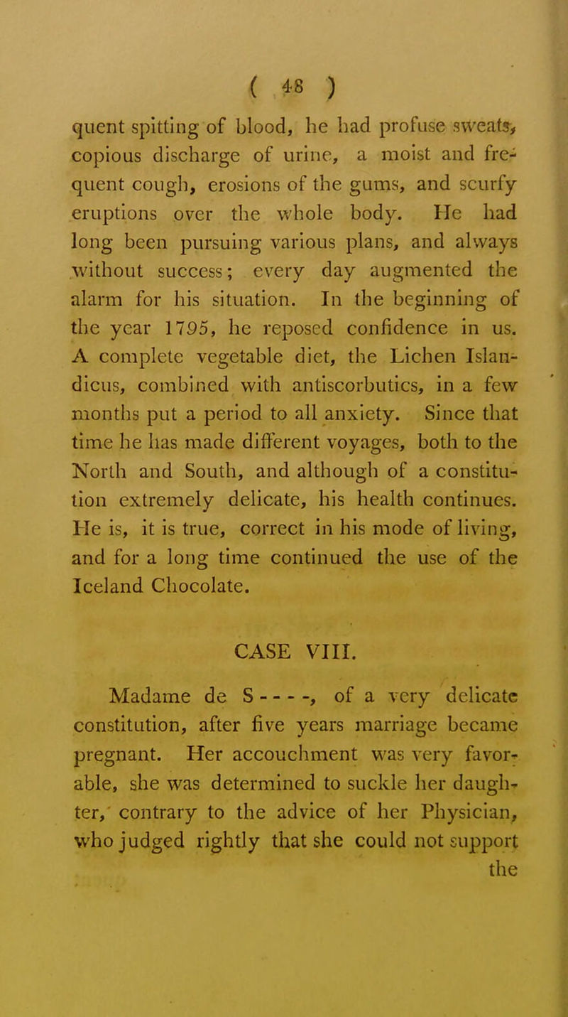 quent spitting of blood, he had profuse sweats, copious discharge of urine, a moist and fre- quent cough, erosions of the gums, and scurfy- eruptions over the whole body. He had long been pursuing various plans, and always without success; every day augmented the alarm for his situation. In the beginning of the year 1795, he reposed confidence in us. A complete vegetable diet, the Lichen Islan- dicus, combined with antiscorbutics, in a few months put a period to all anxiety. Since that time he has made different voyages, both to the North and South, and although of a constitu- tion extremely delicate, his health continues. He is, it is true, correct in his mode of living, and for a long time continued the use of the Iceland Chocolate. CASE VIII. Madame de S , of a very delicate constitution, after five years marriage became pregnant. Her accouchment was very favor-- able, she was determined to suckle her daugh- ter, contrary to the advice of her Physician, who judged rightly that she could not support the