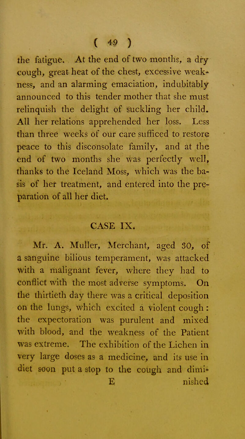 the fatigue. At the end of two months, a dry cough, great heat of the chest, excessive weak- ness, and an alarming emaciation, indubitably announced to this tender mother that she must relinquish the delight of suckling her child. All her relations apprehended her loss. Less than three weeks of our care sufficed to restore peace to this disconsolate family, and at the end of two months she was perfectly well, thanks to the Iceland Moss, which was the ba- sis of her treatment, and entered into the pre- paration of all her diet. CASE IX. Mr. A. Muller, Merchant, aged 30, of a sanguine bilious temperament, was attacked with a malignant fever, where they had to conflict with the most adverse symptoms. On the thirtieth day there was a critical deposition on the lungs, which excited a violent cough: the expectoration was purulent and mixed with blood, and the weakness of the Patient was extreme. The exhibition of the Lichen in very large doses as a medicine, and its use in diet soon put a stop to the cough and dimi- E nished