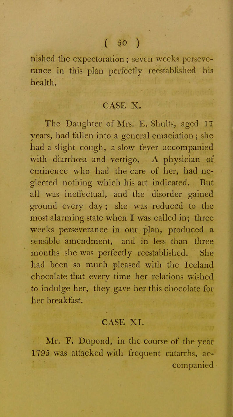 nished the expectoration; seven weeks perseve- rance in this plan perfectly reestablished his health. CASE X. The Daughter of Mrs. E. Shults, aged 17 years, had fallen into a general emaciation ; she had a slight cough, a slow fever accompanied with diarrhoea and vertigo. A physician of eminence who had the care of her, had ne- glected nothing which his art indicated. But all was ineffectual, and the disorder gained ground every day; she was reduced to the most alarming state when I was called in; three weeks perseverance in our plan, produced a sensible amendment, and in less than three months she was perfectly reestablished. She had been so much pleased with the Iceland chocolate that every time her relations wished to indulge her, they gave her this chocolate for her breakfast. CASE XI. Mr. F. Dupond, in the course of the year 1795 was attacked with frequent catarrhs, ac- companied