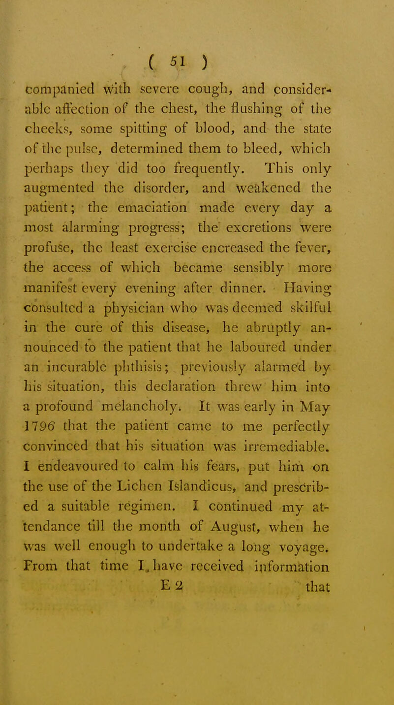 companied with severe coug]], and consider- able aftec.tion of the chest, the flushing of the checks, some spitting of blood, and the state of the pulse, determined them to bleed, which perhaps they did too frequently. This only augmented the disorder, and weakened the patient; the emaciation made every day a most alarming progress; the excretions were profuse, the least exercise en creased the fever, the access of which became sensibly more manifest every evening after dinner. Having consulted a physician who was deemed skilful in the cure of this disease, he abruptly an- nounced to the patient that he laboured under an incurable phthisis; previously alarmed by his situation, this declaration threw him into a profound melancholy* It was early in May 1796 that the patient came to me perfectly convinced that his situation was irremediable. I endeavoured to calm his fears, put him on the use of the Lichen Islandicus, and prescrib- ed a suitable regimen. I continued my at- tendance till the month of August, when he was well enough to undertake a long voyage* From that time IJiave received information E 2 that