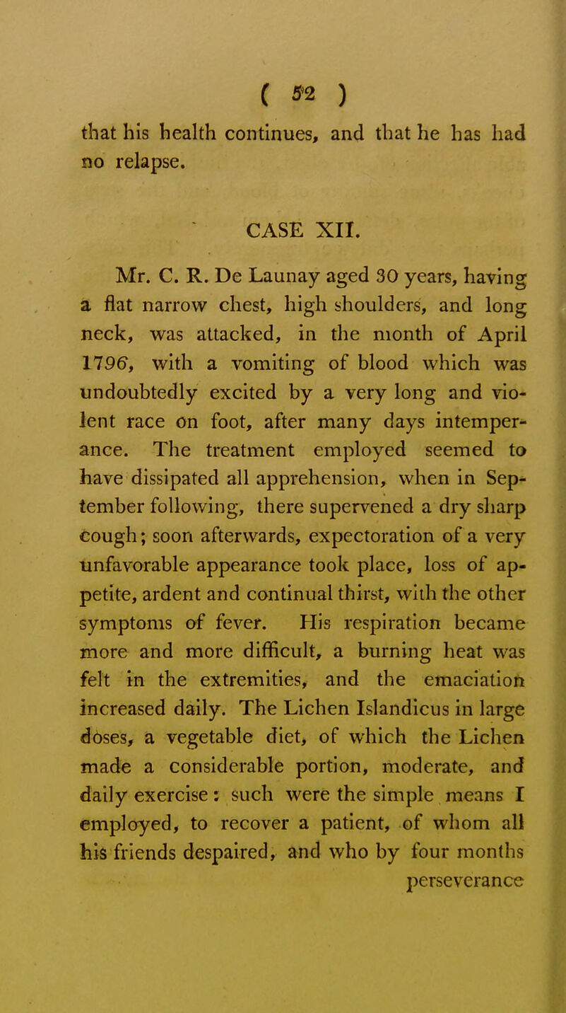 ( 5^2 ) that his health continues, and that he has had no relapse. CASE XII. Mr. C. R. De Launay aged 30 years, having a flat narrow chest, high shoulders, and long neck, was attacked, in the month of April 1196, with a vomiting of blood which was undoubtedly excited by a very long and vio- lent race on foot, after many days intemper- ance. The treatment employed seemed to have dissipated all apprehension, when in Sep- tember following, there supervened a dry sharp cough; soon afterwards, expectoration of a very unfavorable appearance took place, loss of ap- petite, ardent and continual thirst, wlih the other symptoms of fever. His respiration became more and more difiicult, a burning heat was felt in the extremities, and the emaciation increased daily. The Lichen Islandicus in large doses, a vegetable diet, of which the Lichen made a considerable portion, moderate, and daily exercise; such were the simple means I employed, to recover a patient, of whom all his friends despaired, and who by four months perseverance