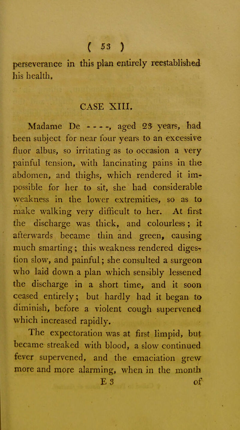 perseverance in this plan entii-ely reestablished his health, CASE XIII, Madame De , aged 23 years, had been subject for near four years to an excessive fluor albus, so irritating as to occasion a very painful tension, with lancinating pains in the abdomen, and thighs, which rendered it im* possible for her to sit, she had considerable weakness in the lower extremities, so as to make walking very difficult to her. At first the discharge was thick, and colourless; jt afterwards became thin and green, causing much smarting; tliis weakness rendered digest tion slow, and painful; she consulted a surgeon who laid down a plan which sensibly lessened the discharge in a short time, and it soon ceased entirely; but hardly had it began to diminish, before a violent cough supervened which increased rapidly. The expectoration was at first limpid, but became streaked with blood, a slow continued fever supervened, and the emaciation grew more and more alarming, when in the month E3 of