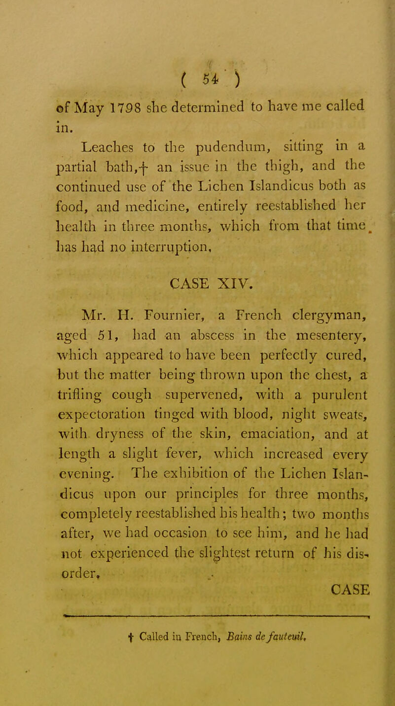 ( 5^ ) of May 1798 she determined to have me called in. Leaches to the pudendum, sitting in a partial bath,f an issue in the thigh, and the continued use of the Lichen Islandicus both as food, and medicine, entirely reestablished her health in three months, which from that time^ has had no interruption, CASE XIV. Mr. H. Fournier, a French clergyman, aged 51, had an abscess in the mesentery, which appeared to have been perfectly cured, but the matter being thrown upon the chest, a trifling cough supervened, with a purulent expectoration tinged with blood, night sweats, with dryness of the skin, emaciation, and at length a slight fever, which increased every evening. The exhibition of the Lichen Islan- dicus upon our principles for three months, completely reestablished his health; two months after, we had occasion to see him, and he had not experienced the slightest return of his dis- order, CASE f Called iu French, Bains defauteuil.