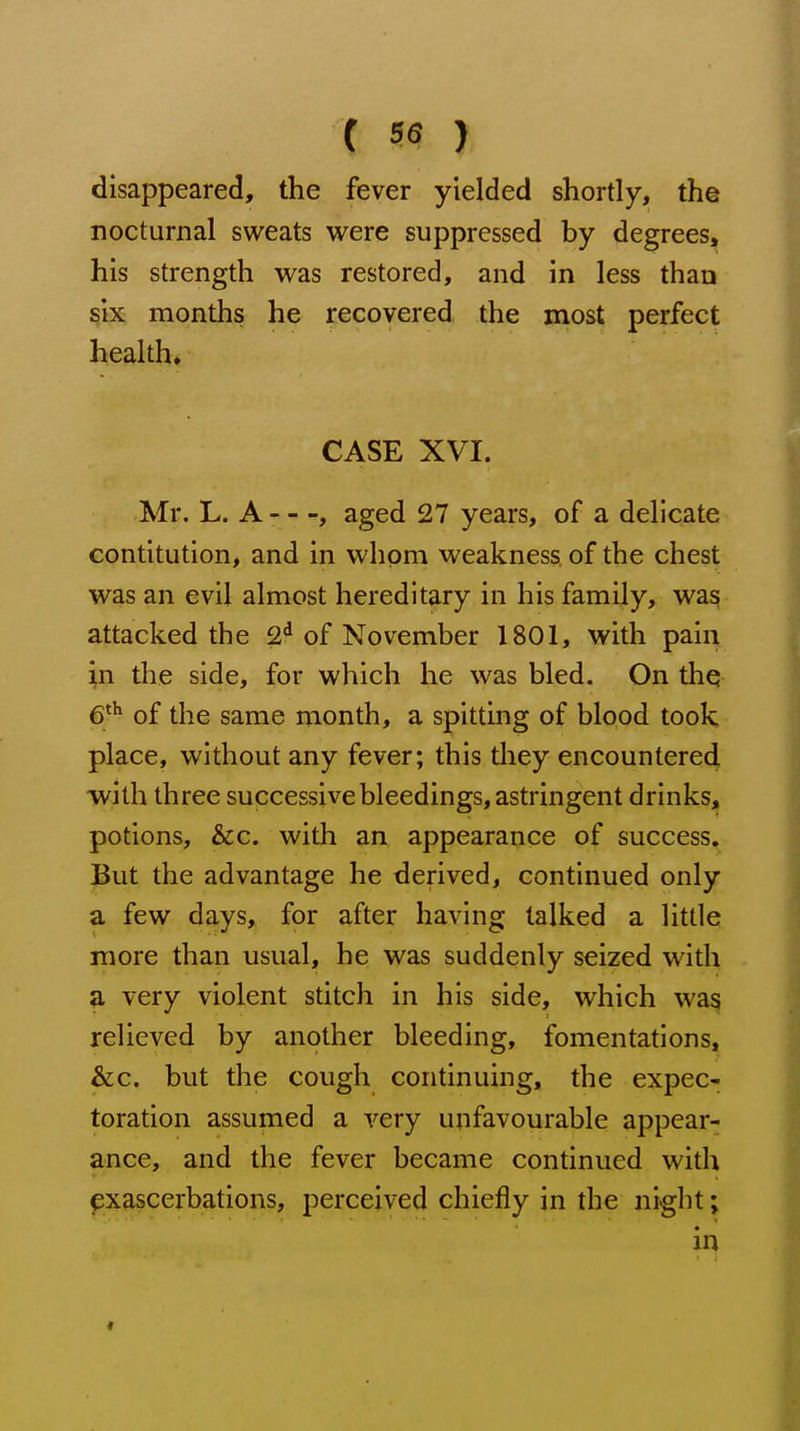 disappeared, the fever yielded shortly, the nocturnal sweats were suppressed by degrees, his strength was restored, and in less than six months he recovered the most perfect health, CASE XVI. Mr. L. A , aged 27 years, of a delicate contitution, and in whom weakness of the chest was an evil almost hereditary in his family, was attacked the 2^ of November 1801, with pain in the side, for which he was bled. On the 6^^ of the same month, a spitting of blood took place, without any fever; this they encountered with three successive bleedings, astringent drinks, potions, &c. with an appearance of success. But the advantage he derived, continued only a few days, for after having talked a little more than usual, he was suddenly seized with a very violent stitch in his side, which was relieved by another bleeding, fomentations, &c. but the cough continuing, the expec- toration assumed a very unfavourable appear- ance, and the fever became continued with exascerbations, perceived chiefly in the night; in