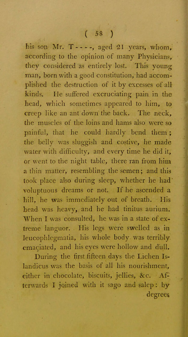 his son Mr. T -, aged 21 years, whom, according to the opinion of many Physicians, they considered as entirely lost. This young man, born with a good constitution, had accom- plished the destruction of it by excesses of all kinds. He suffered excruciating pain in the head, which sometimes appeared to him, to creep like an ant down the back. The neck, the muscles of the loins and hams also were so painful, that he could hardly bend them; the belly was sluggish and costive, he made water with difficulty, and every time he did it, or went to the night table, there ran from him a thin matter, resembling the semen; and this took place also during sleep, whether he had voluptuous dreams or not. If he ascended a hill, he was immediately out of breath. His head was heavy, and he had tinitus aurium. When I was consulted, he was in a state of ex- treme languor. His legs were swelled as in Jeucophlcgmatia, his whole body was terribly emaciated, and his eyes were hollow and dull. During the first fifteen days the Lichen Is- landicus was the basis of all his nourishment, either in chocolate, biscuits, jellies, &c. Af- terwards I joined with it sago and salcp: by degrees