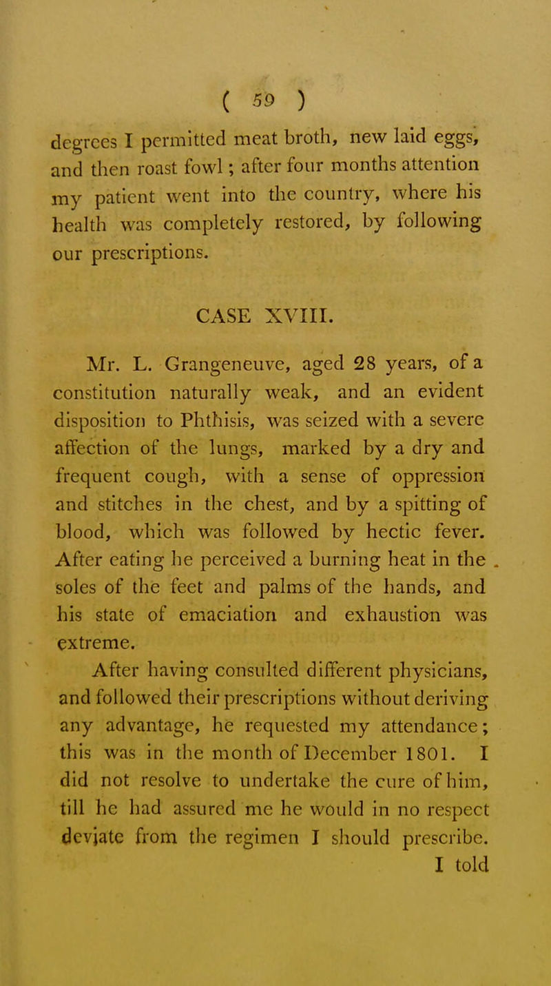degrees I permitted meat broth, new laid eggs, and then roast fowl; after four months attention my patient went into the country, where his health was completely restored, by following our prescriptions. CASE XVIII. Mr. L. Grangeneuve, aged 28 years, of a constitution naturally weak, and an evident disposition to Phthisis, was seized with a severe affection of the lungs, marked by a dry and frequent cough, with a sense of oppression and stitches in the chest, and by a spitting of blood, which was followed by hectic fever. After eating he perceived a burning heat in the . soles of the feet and palms of the hands, and his state of emaciation and exhaustion was extreme. After having consulted different physicians, and followed their prescriptions without deriving any advantage, he requested my attendance; this was in the month of December 1801. I did not resolve to undertake the cure of him, till he had assured me he would in no respect deviate from the regimen I should prescribe. I told
